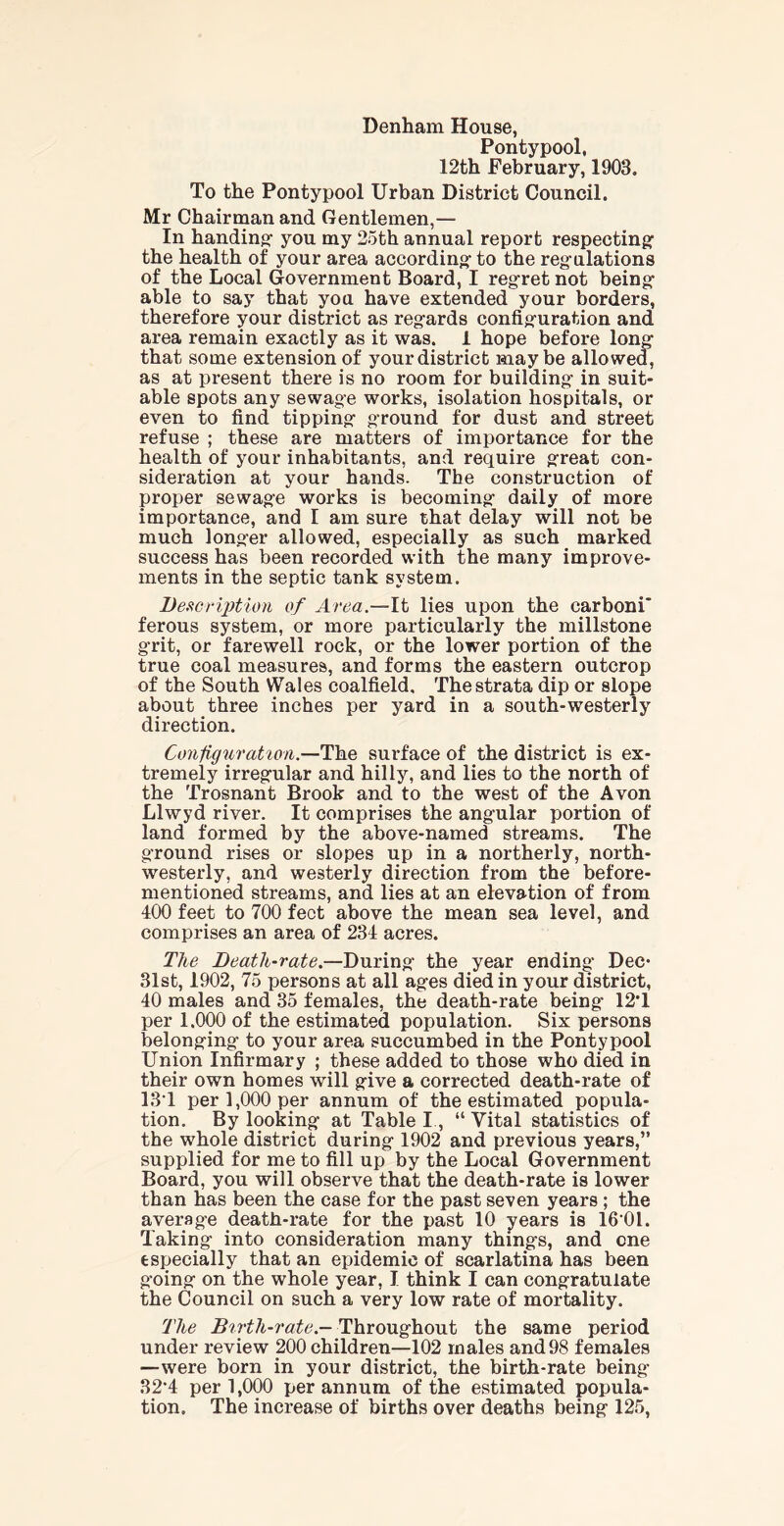 Denham House, Pontypool, 12th February, 1903. To the Pontypool Urban District Council. Mr Chairman and Gentlemen,— In handing- you my 25th annual report respecting: the health of your area according: to the regulations of the Local Government Board, I regret not being: able to say that you have extended your borders, therefore your district as reg-ards configuration and area remain exactly as it was. 1 hope before long that some extension of your district maybe allowed, as at present there is no room for building- in suit- able spots any sewag-e works, isolation hospitals, or even to find tipping ground for dust and street refuse ; these are matters of importance for the health of your inhabitants, and require great con- sideration at your hands. The construction of proper sewage works is becoming daily of more importance, and I am sure that delay will not be much longer allowed, especially as such marked success has been recorded with the many improve- ments in the septic tank system. Description of Area.—It lies upon the carboni* ferous system, or more particularly the millstone grit, or farewell rock, or the lower portion of the true coal measures, and forms the eastern outcrop of the South Wales coalfield. The strata dip or slope about three inches per yard in a south-westerly direction. ConfigurationThe surface of the district is ex- tremely irregular and hilly, and lies to the north of the Trosnant Brook and to the west of the Avon Llwyd river. It comprises the angular portion of land formed by the above-named streams. The ground rises or slopes up in a northerly, north- westerly, and westerly direction from the before- mentioned streams, and lies at an elevation of from 400 feet to 700 feet above the mean sea level, and comprises an area of 234 acres. The Death-rate.—During the year ending Dec* 31st, 1902, 75 persons at all ages died in your district, 40 males and 35 females, the death-rate being 12*1 per 1.000 of the estimated population. Six persons belonging to your area succumbed in the Pontypool Union Infirmary ; these added to those who died in their own homes will give a corrected death-rate of 1S1 per 1,000 per annum of the estimated popula- tion. By looking at Table I, “ Vital statistics of the whole district during 1902 and previous years,” supplied for me to fill up by the Local Government Board, you will observe that the death-rate is lower than has been the case for the past seven years ; the average deatfi-rate for the past 10 years is 16*01. Taking into consideration many things, and one especially that an epidemic of scarlatina has been going on the whole year, I think I can congratulate the Council on such a very low rate of mortality. The Birth-rate - Throughout the same period under review 200 children—102 males and98 females —were born in your district, the birth-rate being 32*4 per 1,000 per annum of the estimated popula- tion. The increase of births over deaths being 125,