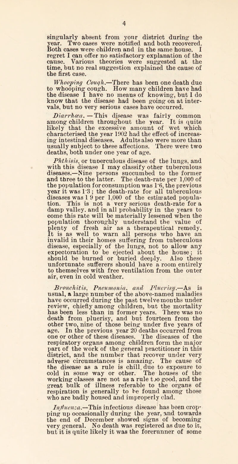singularly absent from your district during the year. Two cases were notified and both recovered. Both cases were children and in the same house. I regret I can offer no satisfactory explanation of the cause. Various theories were suggested at the time, but no real suggestion explained the cause of the first case. Whooping Cough.—There has been one death due to whooping cough. How many children have had the disease I have no means of knowing, but I do know that the disease had been going on at inter- vals, but no very serious cases have occurred. Diarrhoea. — This disease was fairly common among children throughout the year. It is quite likely that the excessive amount of wet which characterised the year 1902 had the effect of increas- ing intestinal diseases. Adults also were more than usually subject to these affections. There were two deaths, both under one year of age. Phthisis, or tuoerculous disease of the lungs, and with this disease I may classify other tuberculous diseases.—-Nine persons succumbed to the former and three to the latter. The death-rate per 1,000 of the population for consumption was 1*6, the previous year it was 1 3 ; the death-rate for all tuberculous diseases was 1 9 per 1,000 of the estimated popula- tion. This is not a very serious death-rate for a damp valley, and in all probability in the years to come this rate will be materially lessened when the population thoroughly understand the value of plenty of fresh air as a therapeutical remedy. It is as well to warn all persons who have an invalid in their homes suffering from tuberculous disease, especially of the lungs, not to allow any expectoration to be ejected about the house; it should be burned or buried deeply. Also these unfortunate sufferers should have a room entirely to themselves with free ventilation from the outer air, even in cold weather. Bronchitis, Pneumonia. and Pluerisy.—As is usual, a large number of the above-named maladies have occurred during the past twelvemonths under review, chiefly among children, but the mortality has been less than in former years. There was no death from pluerisy, and but fourteen from the other two, nine of those being under five years of age. In the previous year 20 deaths occurred from one or other of these diseases. The diseases of the respiratory organs among children form the major part of the work of the general practitioner in this district, and the number that recover under very adverse circumstances is amazing. The cause of the disease as a rule is chill, due to exposure to cold in some way or other. The houses of the working classes are not as a rule t jo good, and the great bulk of illness referable to the organs of respiration is generally to he found among those who are badly housed and improperly clad. Influenza.—This infectious disease has been crop- ping up occasionally during the year, and towards the end of December showed signs of becoming very general. No death was registered as due to it, but it is quite likely it was the forerunner of some
