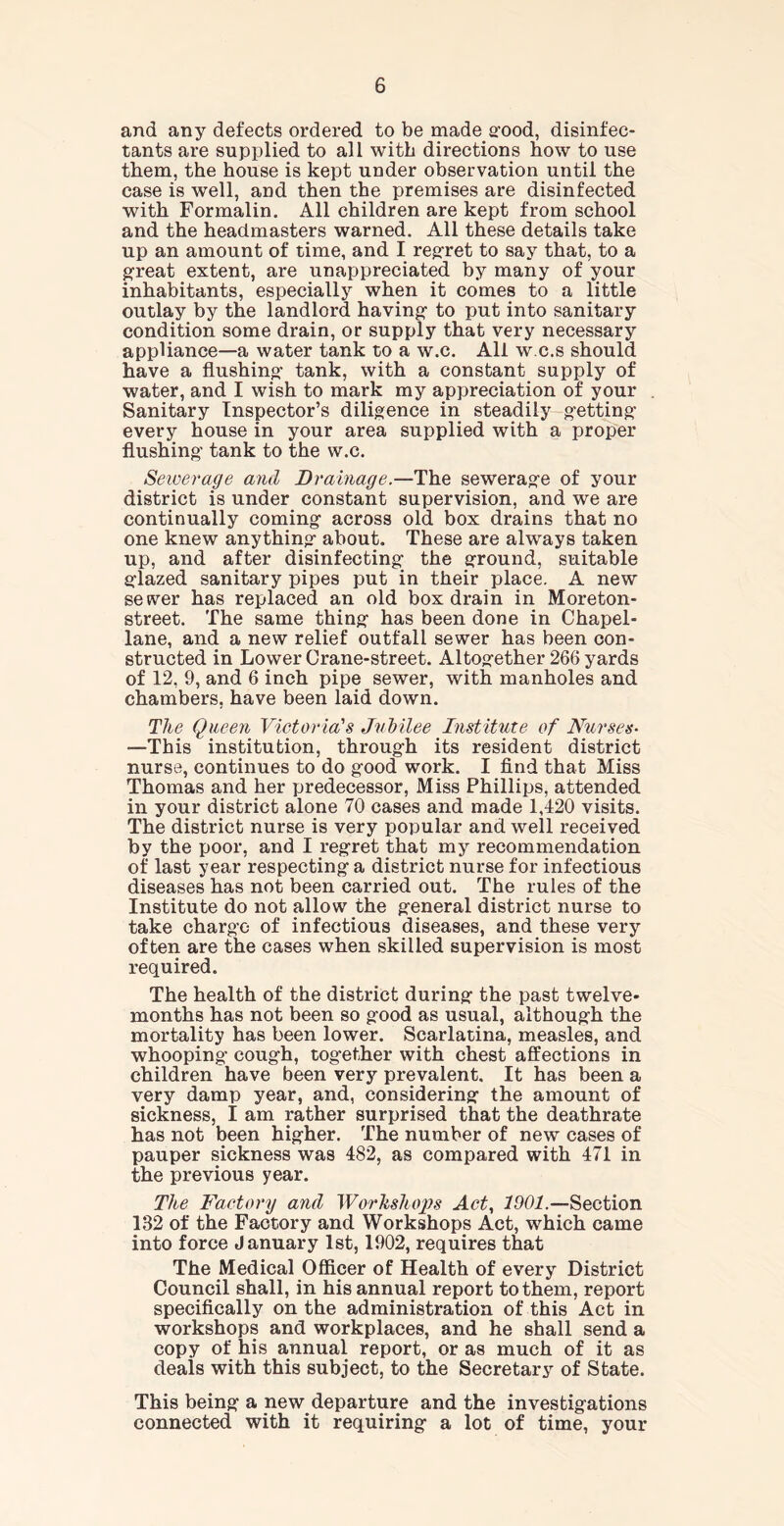 and any defects ordered to be made good, disinfec- tants are supplied to all with directions how to use them, the house is kept under observation until the case is well, and then the premises are disinfected with Formalin. All children are kept from school and the headmasters warned. All these details take up an amount of time, and I regret to say that, to a great extent, are unappreciated by many of your inhabitants, especially when it comes to a little outlay by the landlord having to put into sanitary condition some drain, or supply that very necessary appliance—a water tank to a w.c. All w.c.s should have a flushing* tank, with a constant supply of water, and I wish to mark my appreciation of your Sanitary Inspector’s diligence in steadily getting every house in your area supplied with a proper flushing’ tank to the w.c. Sewerage and Drainage.—The sewerage of your district is under constant supervision, and we are continually coming across old box drains that no one knew anything about. These are always taken up, and after disinfecting the ground, suitable glazed sanitary pipes put in their place. A new sewer has replaced an old box drain in Moreton- street. The same thing has been done in Chapel- lane, and a new relief outfall sewer has been con- structed in Lower Crane-street. Altogether 266 yards of 12, 9, and 6 inch pipe sewer, with manholes and chambers, have been laid down. The Queen Victoria's Jubilee Institute of Nurses• —This institution, through its resident district nurse, continues to do good work. I find that Miss Thomas and her predecessor, Miss Phillips, attended in your district alone 70 cases and made 1,420 visits. The district nurse is very popular and well received by the poor, and I regret that my recommendation of last year respecting a district nurse for infectious diseases has not been carried out. The rules of the Institute do not allow the general district nurse to take charge of infectious diseases, and these very often are the cases when skilled supervision is most required. The health of the district during the past twelve- months has not been so good as usual, although the mortality has been lower. Scarlatina, measles, and whooping cough, together with chest affections in children have been very prevalent. It has been a very damp year, and, considering the amount of sickness, I am rather surprised that the deathrate has not been higher. The number of new cases of pauper sickness was 482, as compared with 471 in the previous year. The Factory and Workshops Act, 1901.—Section 132 of the Factory and Workshops Act, which came into force January 1st, 1902, requires that The Medical Officer of Health of every District Council shall, in his annual report to them, report specifically on the administration of this Act in workshops and workplaces, and he shall send a copy of his annual report, or as much of it as deals with this subject, to the Secretary of State. This being a new departure and the investigations connected with it requiring a lot of time, your