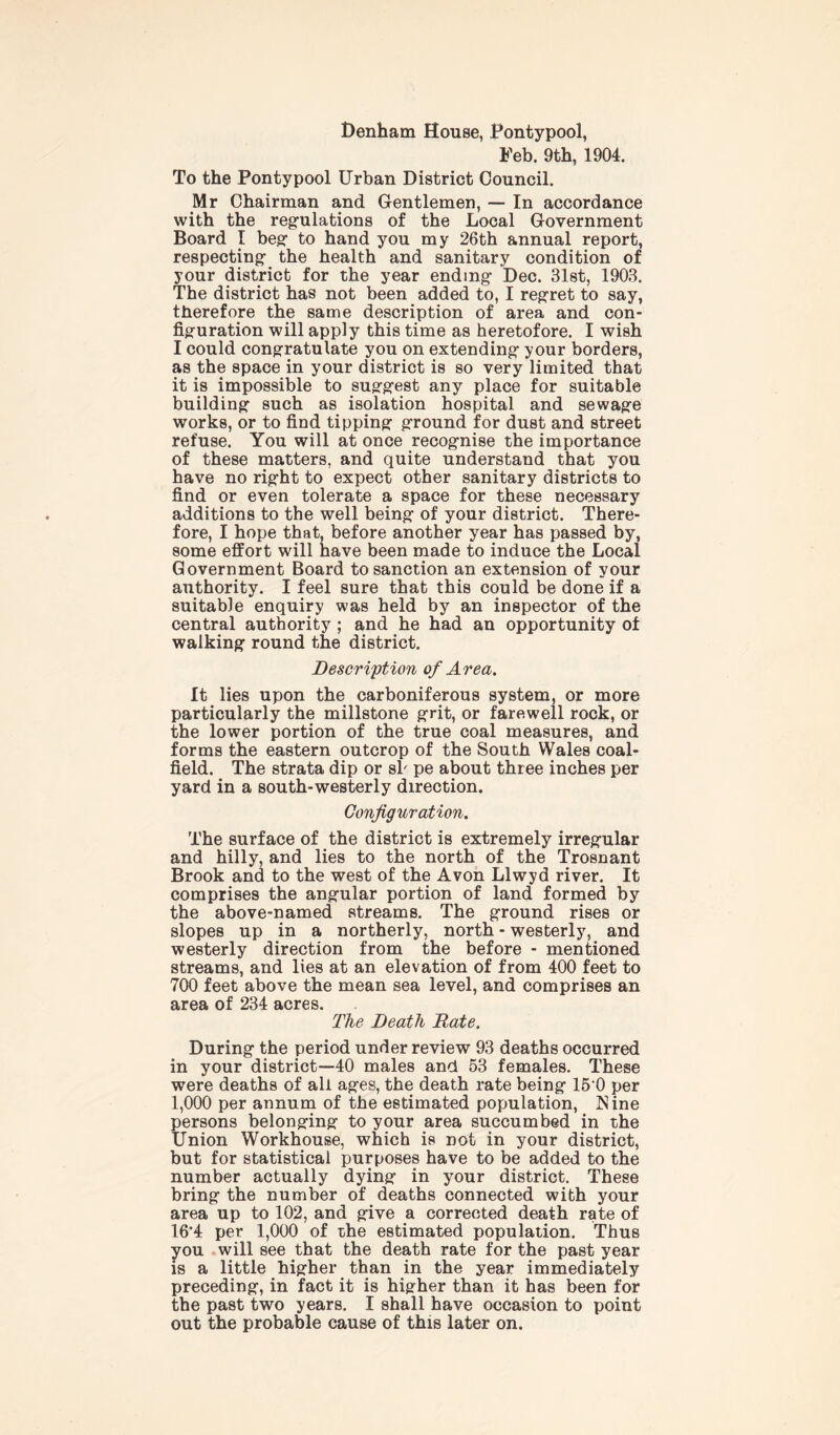 Denham House, Pontypool, Feb. 9th, 1904. To the Pontypool Urban District Council. Mr Chairman and Gentlemen, — In accordance with the regulations of the Local Government Board I beg to hand you my 26th annual report, respecting- the health and sanitary condition of your district for the year ending- Dec. 31st, 1903. The district has not been added to, I regret to say, therefore the same description of area and con- figuration will apply this time as heretofore. I wish I could congratulate you on extending your borders, as the space in your district is so very limited that it is impossible to suggest any place for suitable building such as isolation hospital and sewage works, or to find tipping ground for dust and street refuse. You will at once recognise the importance of these matters, and quite understand that you have no right to expect other sanitary districts to find or even tolerate a space for these necessary additions to the well being of your district. There- fore, I hope that, before another year has passed by, some effort will have been made to induce the Local Government Board to sanction an extension of your authority. I feel sure that this could be done if a suitable enquiry was held by an inspector of the central authority ; and he had an opportunity of walking round the district. Description of Area. It lies upon the carboniferous system, or more particularly the millstone grit, or farewell rock, or the lower portion of the true coal measures, and forms the eastern outcrop of the South Wales coal- field. The strata dip or sb pe about three inches per yard in a south-westerly direction. Configuration. The surface of the district is extremely irregular and hilly, and lies to the north of the Trosnant Brook and to the west of the Avon Llwyd river. It comprises the angular portion of land formed by the above-named streams. The ground rises or slopes up in a northerly, north - westerly, and westerly direction from the before - mentioned streams, and lies at an elevation of from 400 feet to 700 feet above the mean sea level, and comprises an area of 234 acres. The Death Rate. During the period under review 93 deaths occurred in your district—40 males and 53 females. These were deaths of all ages, the death rate being 15 0 per 1,000 per annum of the estimated population, Nine persons belonging to your area succumbed in the Union Workhouse, which is not in your district, but for statistical purposes have to be added to the number actually dying in your district. These bring the number of deaths connected with your area up to 102, and give a corrected death rate of 16*4 per 1,000 of the estimated population. Thus you will see that the death rate for the past year is a little higher than in the year immediately preceding, in fact it is higher than it has been for the past two years. I shall have occasion to point out the probable cause of this later on.