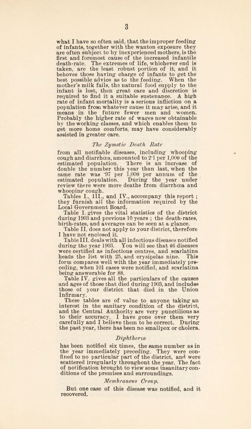 what I have so often said, that the improper feeding1 of infants, together with the wanton exposure they are often subject to by inexperienced mothers, is the first and foremost cause of the increased infantile death-rate. The extremes of life, whichever end is taken, are the least robust portion of it, and it behoves those having charge of infants to get the best possible advice as to the feeding. When the mother’s milk fails, the natural food supply to the infant is lost, then great care and discretion is required to find it a suitable sustenance. A high rate of infant mortality is a serious infliction on a population from whatever cause it may arise, and it means in the future fewer men and women. Probably the higher rate of wages now obtainable by the working classes, and which enables them to get more home comforts, may have considerably assisted in greater care. The Zymotic Death Rate from all notifiable diseases, including whooping cough and diarrhoea, amounted to 2T per 1,000 of the estimated population. There is an increase of double the number this year than last, when the same rate was '97 per 1,000 per annum of the estimated population. During the year under review there were more deaths from diarrhoea and whooping cough. Tables I., III., and IV., accompany this report ; they furnish all the information required by the Local Government Board. Table I. gives the vital statistics of the district during 1903 and previous 10 years ; the death-rates, birth-rates, and averages can be seen at a glance. Table II. does not apply to your district, therefore I have not enclosed it. Table III. deals with all infectious diseases notified during the year 1903. You will see that 46 diseases were certified as infectious centres, and scarlatina heads the list with 25, and erysipelas nine. This form compares well with the year immediately pre- ceding, when 101 cases were notified, and scarlatina being answerable for 88. Table IV. gives all the particulars of the causes and ages of those that died during 1903, and includes those of your district that died in the Union Infirmary. These tables are of value to anyone taking an interest in the sanitary condition of the district, and the Central Authority are very punctilious as to their accuracy. I have gone over them very carefully and I believe them to be correct. During the past year, there has been no smallpox or cholera. Diphtheria has been notified six times, the same number as in the year immediately preceding. They were con- fined to no particular part of the district, and were scattered irregularly throughout the year. The fact of notification brought to view some insanitary con- ditions of the premises and surroundings. Membranous Croup. But one case of this disease was notified, and it recovered.