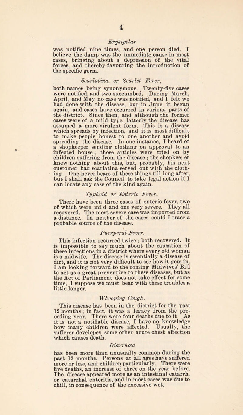 Erysipelas was notified nine times, and one person died. I believe the damp was the immediate cause in most cases, bringing about a depression of the vital forces, and thereby favouring- the introduction of the specific germ. Scarlatina, or Scarlet Fever, both names being- synonymous. Twenty-five cases were notified, and two succumbed. During- March, April, and May no case was notified, and I felt we had done with the disease, but in June it beg-an ag-ain, and cases have occurred in various parts of the district. Since then, and although the former cases were of a mild type, latterly the disease has assumed a more virulent form. This is a disease which spreads by infection, and it is most difficult to make people honest to one another and avoid spreading the disease. In one instance, I heard of a shopkeeper sending clothing on approval to an infected house ; those articles were tried on by children suffering from the disease ; the shopkeei er knew nothing about this, but, probably, his next customer had scarlatina served out with the cloth- ing One never hears of these things till long after, but I shall ask the Council to take legal action if I can locate any case of the kind again. Typhoid or Enteric Fever. There have been three cases of enteric fever, two of which were mi d and one very severe. They all recovered. The most severe case was imported from a distance. In neither of the cases could I trace a probable source of the disease. Puerperal Fever. This infection occurred twice ; both recovered. It is impossible to say much about the causation of these infections in a district where every old woman is a midwife. The disease is essentially a disease of dirt, and it is not very difficult to see how it gets in. I am looking forward to the coming Midwives’ Bill to act as a great preventive to these diseases, but as the Act of Parliament does not take effect for some time, I suppose we must bear with these troubles a little longer. Whooping Cough. This disease has been in the district for the past 12 months; in fact, it was a legacy from the pre- ceding year. There were four deaths due to it As it is not a notifiable disease, I have no knowledge how many children were affected. Usually, the sufferer developes some other acute chest affection which causes death. Diarrhoea has been more than unusually common during the past 12 months. Persons at all ages have suffered more or less, and children particularly. There were five deaths, an increase of three on the year before. The disease appeared more as an intestinal catarrh, or catarrhal enteritis, and in most cases was due to chill, in consequence of the excessive wet.