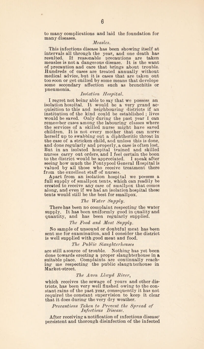 to many complications and laid the foundation for many diseases. Measles. This infectious disease has been showing1 itself at intervals all throug’h the year, and one death has resulted. If reasonable precautions are taken measles is not a dangerous disease. It is the want of precaution and care that brings about trouble. Hundreds of cases are treated annually without medical advice, but it is cases that are taken out too soon or get ctiilled by some means that develope some secondary affection such as bronchitis or pneumonia. Isolation Hospital. I regret not being able to say that we possess an isolation hospital. It would be a very grand ac- quisition to this and neighbouring districts if an institution of the kind could be established ; lives would be saved. Only during the past year I can remember cases among the labouring classes where the services of a skilled nurse might have saved children. It is not every mother that can nerve herself up to swabbing out a diphtheritic throat in the case of a stricken child, and unless this is done, and done regularly and properly, a case is often lost. But in an isolated hospital trained and skilled nurses carry out orders, and I feel certain the boon to the district would be appreciated. I speak after seeing how much the Pontypool General Hospital is valued by all those who receive treatment there from the excellent staff of nurses. Apart from an isolation hospital we possess a full supply of smallpox tents, which can readily be erected to receive any case of smallpox that comes along, and even if we had an isolation hospital these tents would still be the best for smallpox. The Water Supply. There has been no complaint respecting the water supply. It has been uniformly good in quality and quantity, and has been regularly supplied. The Food and Meat Supply. No sample of unsound or doubtful meat has been sent me for examination, and I consider the district is well supplied with good meat and food. The Public Slaughterhouses are still a source of trouble. Nothing has yet been done towards erecting a proper slaughterhouse in a suitable place. Complaints are continually reach- ing me respecting the public slaughterhouse in Market-street. The Avon Llwyd River, which receives the sewage of yours and other dis- tricts, has been very well flushed owing to the con- stant rains of the past year, consequently it has not required the constant supervision to keep it clear that it does during the very dry weather. Precautions Taken to Prevent the Spread of Infectious Disease. After receiving a notification of infectious disease’ persistent and thorough disinfection of the infected