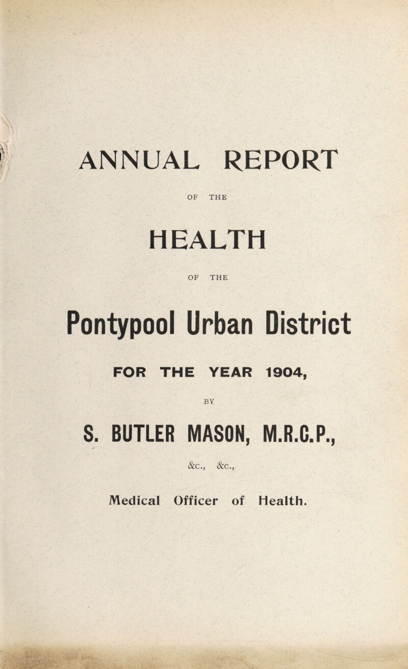 ANNUAL REPORT OF THE HEALTH OF THE Pontypool Urban District FOR THE YEAR 1904, S. BUTLER MASON, M.R.G.P., &c., &c., Medical Officer of Health.