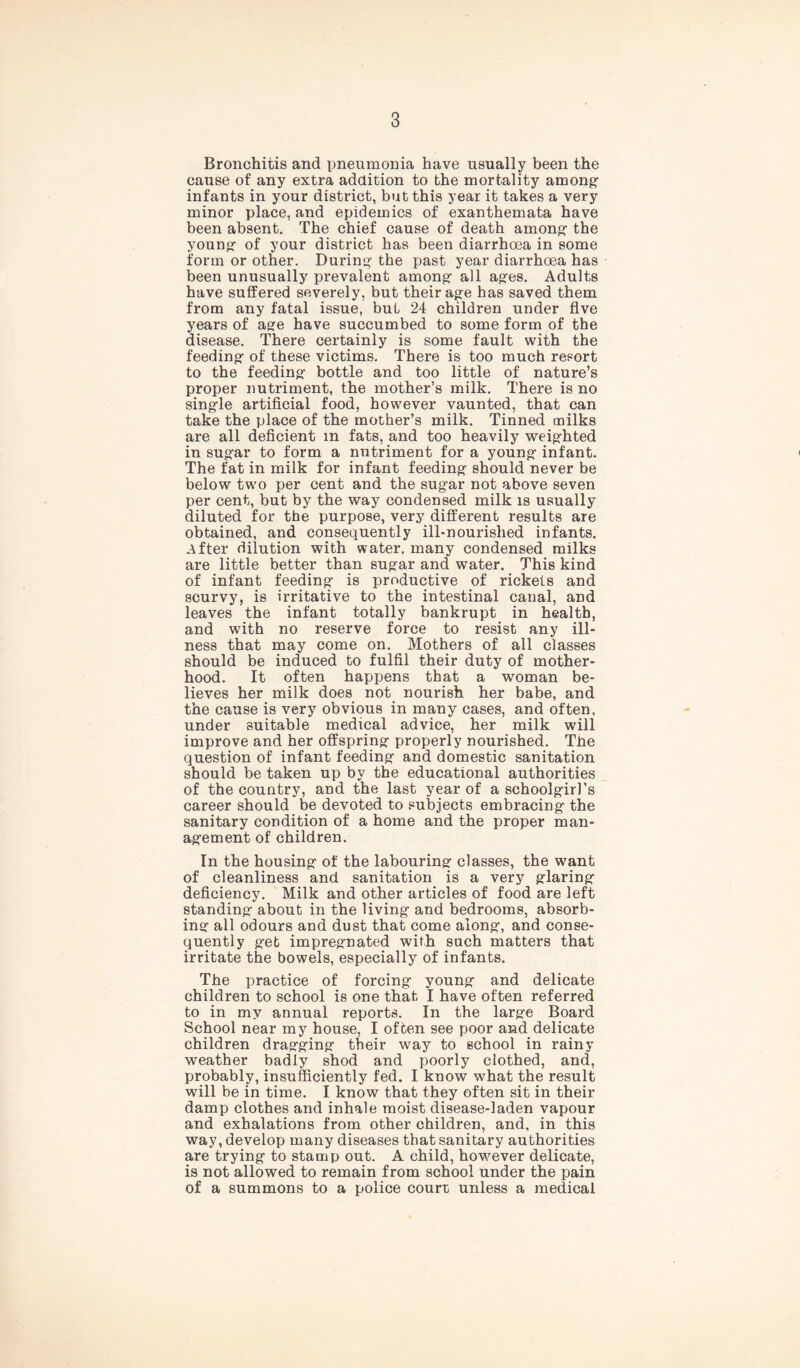 Bronchitis and pneumonia have usually been the cause of any extra addition to the mortality among infants in your district, but this year it takes a very minor place, and epidemics of exanthemata have been absent. The chief cause of death among- the young- of your district has been diarrhoea in some form or other. During the past year diarrhoea has been unusually prevalent among all ages. Adults have suffered severely, but their age has saved them from any fatal issue, but 24 children under five years of age have succumbed to some form of the disease. There certainly is some fault with the feeding of these victims. There is too much resort to the feeding bottle and too little of nature’s proper nutriment, the mother’s milk. There is no single artificial food, however vaunted, that can take the place of the mother’s milk. Tinned milks are all deficient m fats, and too heavily weighted in sugar to form a nutriment for a young infant. The fat in milk for infant feeding should never be below two per cent and the sugar not above seven per cent, but by the way condensed milk is usually diluted for the purpose, very different results are obtained, and consequently ill-nourished infants. .After dilution with water, many condensed milks are little better than sugar and water. This kind of infant feeding is productive of rickets and scurvy, is irritative to the intestinal canal, and leaves the infant totally bankrupt in health, and with no reserve force to resist any ill- ness that may come on. Mothers of all classes should be induced to fulfil their duty of mother- hood. It often happens that a woman be- lieves her milk does not nourish her babe, and the cause is very obvious in many cases, and often, under suitable medical advice, her milk will improve and her offspring properly nourished. The question of infant feeding and domestic sanitation should be taken up by the educational authorities of the country, and the last year of a schoolgirl’s career should be devoted to subjects embracing the sanitary condition of a home and the proper man- agement of children. In the housing of the labouring classes, the want of cleanliness and sanitation is a very glaring deficiency. Milk and other articles of food are left standing about in the living and bedrooms, absorb- ing all odours and dust that come along, and conse- quently get impregnated with such matters that irritate the bowels, especially of infants. The practice of forcing young and delicate children to school is one that I have often referred to in my annual reports. In the large Board School near my house, I often see poor and delicate children dragging their way to school in rainy weather badly shod and poorly clothed, and, probably, insufficiently fed. I know what the result will be in time. I know that they often sit in their damp clothes and inhale moist disease-laden vapour and exhalations from other children, and, in this way, develop many diseases that sanitary authorities are trying to stamp out. A child, however delicate, is not allowed to remain from school under the pain of a summons to a police court unless a medical