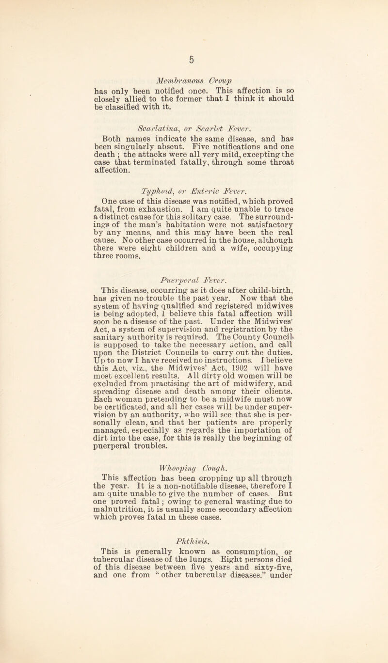 Membranous Croup has only been notified once. This affection is so closely allied to the former that I think it should be classified with it. Scarlatina, or Scarlet Fever. Both names indicate the same disease, and has been singularly absent. Five notifications and one death ; the attacks were all very mild, excepting- the case that terminated fatally, through some throat affection. Typhoid, or Enteric Fever. One case of this disease was notified, which proved fatal, from exhaustion. I am quite unable to trace a distinct cause for this solitary case. The surround- ings of the man’s habitation were not satisfactory by any means, and this may have been the real cause. No other case occurred in the house, although there were eight children and a wife, occupying three rooms. Puerperal Fever. This disease, occurring as it does after child-birth, has given no trouble the past year. Now that the system of having qualified and registered midwives is being adopted, 1 believe this fatal affection will soon be a disease of the past. Under the Mid wives’ Act, a system of supervision and registration by the sanitary authority is required. The County Council* is supposed to take the necessary action, and call upon the District Councils to carry out the duties. Up to now I have received no instructions. I believe this Act, viz., the Midwives’ Act, 1902 will have most excellent results. All dirty old women will be excluded from practising the art of midwifery, and spreading disease and death among their clients. Each woman pretending to be a midwife must now be certificated, and all her cases will bounder super- vision by an authority, who will see that she is per- sonally clean, and that her patients are properly managed, especially as regards the importation of dirt into the case, for this is really the beginning of puerperal troubles. Whooping Cough. This affection has been cropping up all through the year. It is a non-notifiable disease, therefore I am quite unable to give the number of cases. But one proved fatal; owing to general wasting due to malnutrition, it is usually some secondary affection which proves fatal m these cases. Phthisis. This is generally known as consumption, or tubercular disease of the lungs. Eight persons died of this disease between five years and sixty-five, and one from “ other tubercular diseases.” under