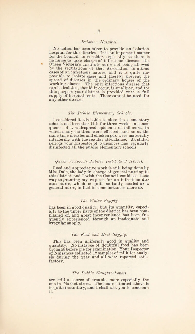 Isolation Hospital. No action has been taken to provide an isolation hospital for this district. It is an important matter for the Council to consider, especially as there is no nurse to take charge of infectious diseases, the Queen Victoria’s Institute nurse not being’ allowed by the regulations of that Association to attend cases of an infectious nature, and it is quite im- possible to isolate cases and thereby prevent the spread of diseases in the ordinary houses of the working- classes. The only infectious disease that can be isolated, should it occur, is smallpox, and for this purpose your district is provided with a full supply of hospital tents. These cannot be used for any other disease. The Public Elementary Schools. I considered it advisable to close the elementary schools on December 17th for three weeks in conse- quence of a widespread epidemic of influenza, in which many children were effected, and as at the same time measles and chicken pox were materially interfering- with the regular attendance. A t stated periods your Inspector of .Nuisances has reg-ularly disinfected all the public elementary schools Quean Victoria's Jubilee Institute of Nurses. Good and appreciative work is still being- done by Miss Dale, the lady in charg-e of g-eneral nursing- in this district, and I wish the Council could see their way to granting- my request for an infectious dis- ease nurse, which is quite as badly needed as a general nurse, in fact in some instances more so. The Water Supply has been in good quality, but its quantity, especi- ally to the upper parts of the district, has been com- plained of, and great inconvenience has been fre- quently experienced through an inadequate and irregular supply. The Food and Meat Supply. This has been uniformly good in quality and quantity. No instance of doubtful food has been brought before me for examination. Your Inspector of Nuisances collected 12 samples of milk for analy- sis during the year and all were reported satis- factory. The Public Slaughterhouses are still a source of trouble, more especially the one in Market-street. The house situated above it is quite insanitary, and I shall ask you to condemn it.