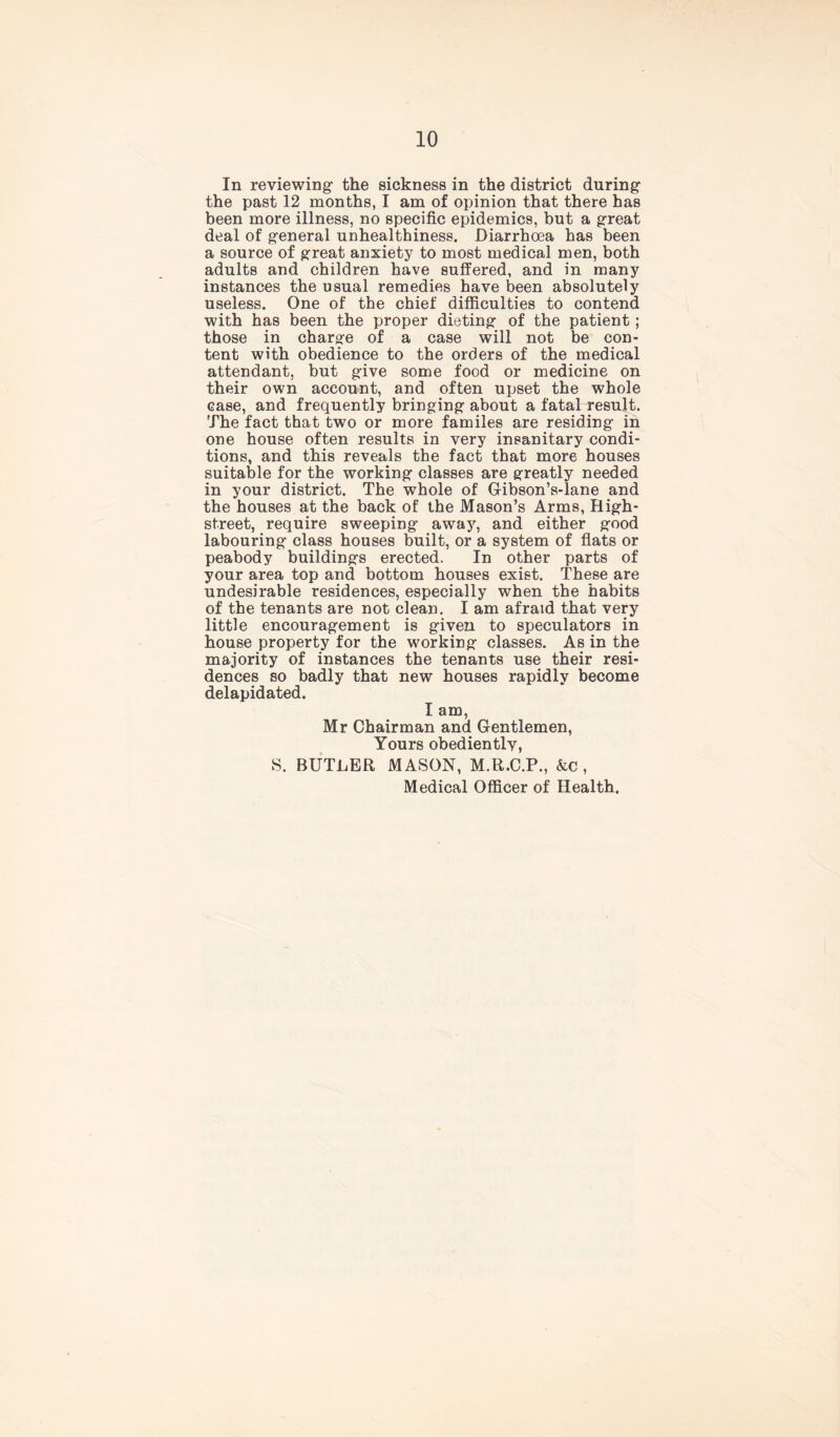 In reviewing1 the sickness in the district during1 the past 12 months, I am of opinion that there has been more illness, no specific epidemics, but a great deal of general unhealthiness. Diarrhoea has been a source of great anxiety to most medical men, both adults and children have suffered, and in many instances the usual remedies have been absolutely useless. One of the chief difficulties to contend with has been the proper dieting of the patient; those in charge of a case will not be con- tent with obedience to the orders of the medical attendant, but give some food or medicine on their own account, and often upset the whole case, and frequently bringing about a fatal result. The fact that two or more familes are residing in one house often results in very insanitary condi- tions, and this reveals the fact that more houses suitable for the working classes are greatly needed in your district. The whole of G-ibson’s-lane and the houses at the back of the Mason’s Arms, High- street, require sweeping away, and either good labouring class houses built, or a system of flats or peabody buildings erected. In other parts of your area top and bottom houses exist. These are undesirable residences, especially when the habits of the tenants are not clean. I am afraid that very little encouragement is given to speculators in house property for the working classes. As in the majority of instances the tenants use their resi- dences so badly that new houses rapidly become delapidated. I am, Mr Chairman and Gentlemen, Yours obediently, S. BUTLER MASON, M.R.C.P., &c , Medical Officer of Health.