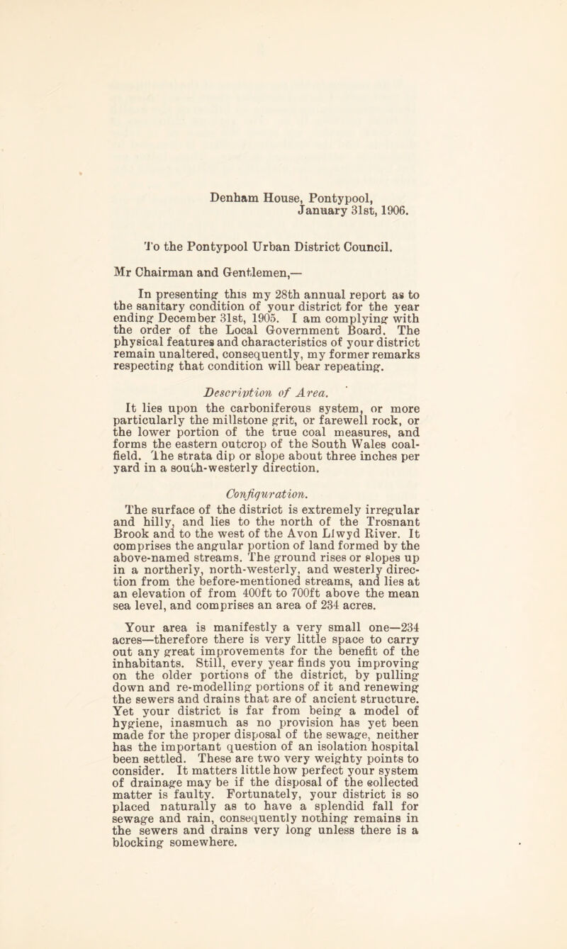 Denham House, Pontypool, January 31st, 1906. To the Pontypool Urban District Council. Mr Chairman and Gentlemen,— In presenting1 this my 28th annual report as to the sanitary condition of your district for the year ending- December 31st, 1905. I am complying with the order of the Local Government Board. The physical features and characteristics of your district remain unaltered, consequently, my former remarks respecting that condition will bear repeating. Description of Area. It lies upon the carboniferous system, or more particularly the millstone grit, or farewell rock, or the lower portion of the true coal measures, and forms the eastern outcrop of the South Wales coal- field. The strata dip or slope about three inches per yard in a south-westerly direction. Configuration. The surface of the district is extremely irregular and hilly, and lies to the north of the Trosnant Brook and to the west of the Avon LI wyd River. It comprises the angular portion of land formed by the above-named streams. The ground rises or slopes up in a northerly, north-westerly, and westerly direc- tion from the before-mentioned streams, and lies at an elevation of from 400ft to 700ft above the mean sea level, and comprises an area of 234 acres. Your area is manifestly a very small one—234 acres—therefore there is very little space to carry out any great improvements for the benefit of the inhabitants. Still, every year finds you improving on the older portions of the district, by pulling down and re-modelling portions of it and renewing the sewers and drains that are of ancient structure. Yet your district is far from being a model of hygiene, inasmuch as no provision has yet been made for the proper disposal of the sewage, neither has the important question of an isolation hospital been settled. These are two very weighty points to consider. It matters little how perfect your system of drainage may be if the disposal of the collected matter is faulty. Fortunately, your district is so placed naturally as to have a splendid fall for sewage and rain, consequently nothing remains in the sewers and drains very long unless there is a blocking somewhere.