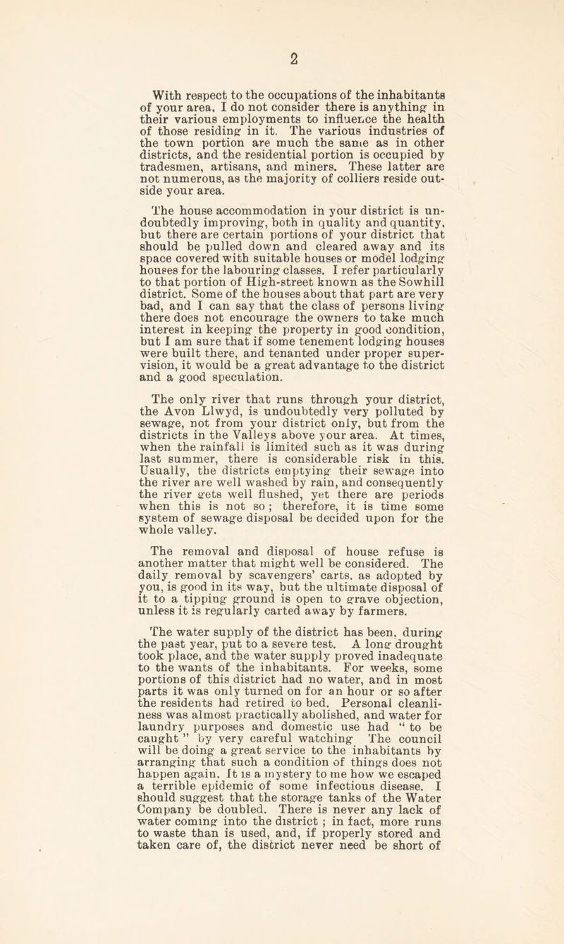 With respect to the occupations of the inhabitants of your area, I do not consider there is anything- in their various employments to influence the health of those residing in it. The various industries of the town portion are much the same as in other districts, and the residential portion is occupied by tradesmen, artisans, and miners. These latter are not numerous, as the majority of colliers reside out- side your area. The house accommodation in your district is un- doubtedly improving, both in quality and quantity, but there are certain portions of your district that should be pulled down and cleared away and its space covered with suitable houses or model lodging houses for the labouring classes. I refer particularly to that portion of High-street known as the Sowhill district. Some of the houses about that part are very bad, and I can say that the class of persons living there does not encourage the owners to take much interest in keeping the property in good condition, but I am sure that if some tenement lodging houses were built there, and tenanted under proper super- vision, it would be a great advantage to the district and a good speculation. The only river that runs through your district, the Avon Llwyd, is undoubtedly very polluted by sewage, not from your district only, but from the districts in the Valleys above your area. At times, when the rainfall is limited such as it was during last summer, there is considerable risk in this. Usually, the districts emptying their sewage into the river are well washed by rain, and consequently the river gets well flushed, yet there are periods when this is not so ; therefore, it is time some system of sewage disposal be decided upon for the whole valley. The removal and disposal of house refuse is another matter that might well be considered. The daily removal by scavengers’ carts, as adopted by you, is good in its way, but the ultimate disposal of it to a tipping ground is open to grave objection, unless it is regularly carted away by farmers. The water supply of the district has been, during the past year, put to a severe test. A long drought took place, and the water supply proved inadequate to the wants of the inhabitants. For weeks, some portions of this district had no water, and in most parts it was only turned on for an hour or so after the residents had retired to bed. Personal cleanli- ness was almost practically abolished, and water for laundry purposes and domestic use had “ to be caught ” by very careful watching The council will be doing a great service to the inhabitants by arranging that such a condition of things does not happen again. It is a mystery to me how we escaped a terrible epidemic of some infectious disease. I should suggest that the storage tanks of the Water Company be doubled. There is never any lack of water coming into the district ; in fact, more runs to waste than is used, and, if properly stored and taken care of, the district never need be short of