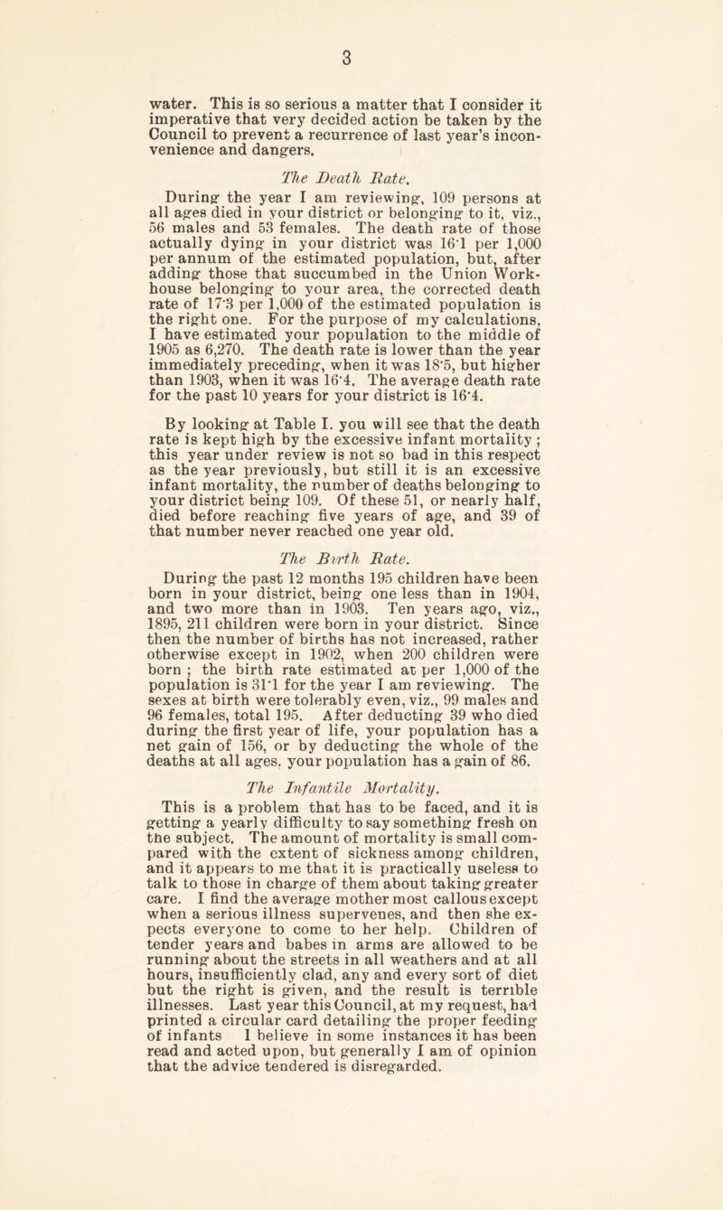 water. This is so serious a matter that I consider it imperative that very decided action be taken by the Council to prevent a recurrence of last year’s incon- venience and dangers. The Beatli Rate. During the year I am reviewing, 109 persons at all ages died in your district or belonging to it, viz., 56 males and 53 females. The death rate of those actually dying in your district was 16T per 1,000 per annum of the estimated population, but, after adding those that succumbed in the Union Work- house belonging to your area, the corrected death rate of 17*3 per 1,000 of the estimated population is the right one. For the purpose of my calculations, I have estimated your population to the middle of 1905 as 6,270. The death rate is lower than the year immediately preceding, when it was 18'5, but higher than 1903, when it was 16*4. The average death rate for the past 10 years for your district is 16*4. By looking at Table I. you will see that the death rate is kept high by the excessive infant mortality ; this year under review is not so bad in this respect as the year previously, but still it is an excessive infant mortality, the number of deaths belonging to your district being 109. Of these 51, or nearly half, died before reaching five years of age, and 39 of that number never reached one year old. The Birth Rate. During the past 12 months 195 children have been born in your district, being one less than in 1904, and two more than in 1903. Ten years ago, viz., 1895, 211 children were born in your district. Since then the number of births has not increased, rather otherwise except in 1902, when 200 children were born ; the birth rate estimated at per 1,000 of the population is 31*1 for the year I am reviewing. The sexes at birth were tolerably even, viz., 99 males and 96 females, total 195. After deducting 39 who died during the first year of life, your population has a net gain of 156, or by deducting the whole of the deaths at all ages, your population has a gain of 86. The Infantile Mortality. This is a problem that has to be faced, and it is getting a yearly difficulty to say something fresh on tfie subject. The amount of mortality is small com- pared with the extent of sickness among children, and it appears to me that it is practically useless to talk to those in charge of them about taking greater care. I find the average mother most callous except when a serious illness supervenes, and then she ex- pects everyone to come to her help. Children of tender years and babes in arms are allowed to be running about the streets in all weathers and at all hours, insufficiently clad, any and every sort of diet but the right is given, and the result is terrible illnesses. Last year this Council, at my request, had printed a circular card detailing the proper feeding of infants 1 believe in some instances it has been read and acted upon, but generally I am of opinion that the advice tendered is disregarded.