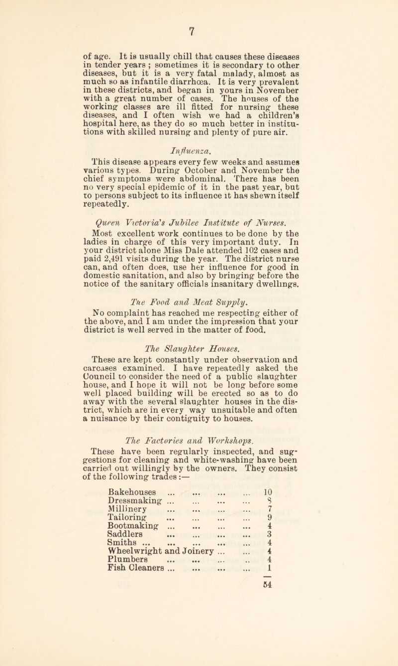 of age. It is usually chill that causes these diseases in tender years ; sometimes it is secondary to other diseases, but it is a very fatal malady, almost as much so as infantile diarrhoea. It is very prevalent in these districts, and began in yours in November with a great number of cases. The houses of the working classes are ill fitted for nursing these diseases, and I often wish we had a children’s hospital here, as they do so much better in institu- tions with skilled nursing and plenty of pure air. Influenza. This disease appears every few weeks and assumes various types. During October and November the chief symptoms were abdominal. There has been no very special epidemic of it in the past year, but to persons subject to its influence it has shewn itself repeatedly. Queen Victoria's Jubilee Institute of Nurses. Most excellent work continues to be done by the ladies in charge of this very important duty. In your district alone Miss Dale attended 102 cases and paid 2,191 visits during the year. The district nurse can, and often does, use her influence for good in domestic sanitation, and also by bringing before the notice of the sanitary officials insanitary dwellings. The Food and Meat Supply. No complaint has reached me respecting either of the above, and I am under the impression that your district is well served in the matter of food. The Slaughter Houses. These are kept constantly under observation and carcases examined. I have repeatedly asked the Council to consider the need of a public slaughter house, and I hope it will not be long before some well placed building will be erected so as to do away with the several slaughter houses in the dis- trict, which are in every way unsuitable and often a nuisance by their contiguity to houses. The Factories and Workshops. These have been regularly inspected, and sug- gestions for cleaning and white-washing have been carried out willingly by the owners. They consist of the following trades :— Bakehouses 10 Dressmaking ... S Millinery 7 Tailoring 9 Bootmaking 4 Saddlers 3 Smiths 4 Wheelwright and Joinery 4 Plumbers .. 4 Fish Cleaners 1 54