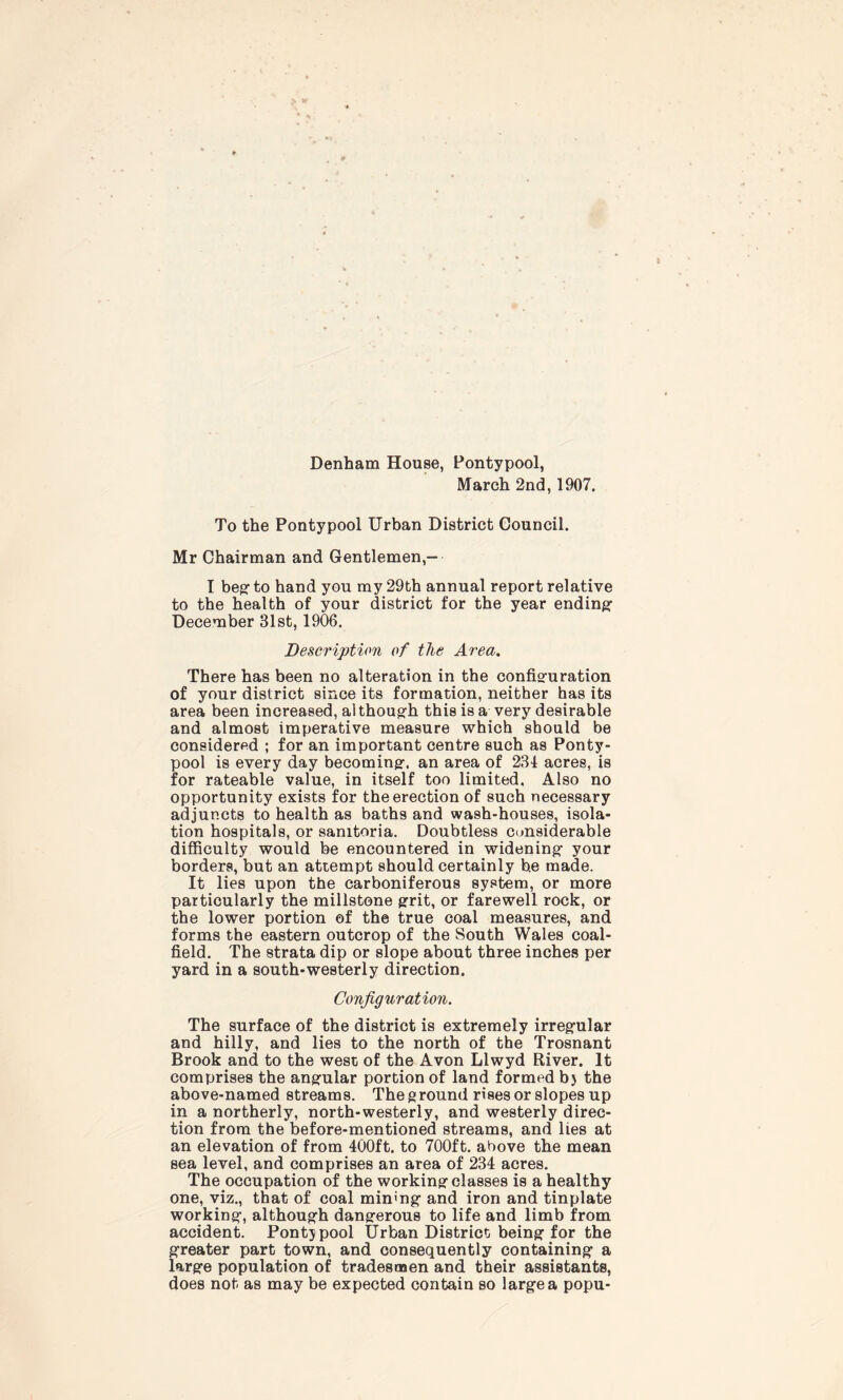 Denham House, Pontypool, March 2nd, 1907. To the Pontypool Urban District Council. Mr Chairman and Gentlemen,- I beg to hand you my 29th annual report relative to the health of your district for the year ending December 31st, 1906. Description of the Area. There has been no alteration in the configuration of your district since its formation, neither has its area been increased, although this is a very desirable and almost imperative measure which should be considered ; for an important centre such as Ponty- pool is every day becoming, an area of 234 acres, is for rateable value, in itself too limited, Also no opportunity exists for the erection of such necessary adjuncts to health as baths and wash-houses, isola- tion hospitals, or sanitoria. Doubtless considerable difficulty would be encountered in widening your borders, but an attempt should certainly he made. It lies upon the carboniferous system, or more particularly the millstone grit, or farewell rock, or the lower portion of the true coal measures, and forms the eastern outcrop of the South Wales coal- field. The strata dip or slope about three inches per yard in a south-westerly direction. Configuration. The surface of the district is extremely irregular and hilly, and lies to the north of the Trosnant Brook and to the west of the Avon Llwyd River. It comprises the angular portion of land formed bj the above-named stream s. The g round rises or slopes up in a northerly, north-westerly, and westerly direc- tion from the before-mentioned streams, and lies at an elevation of from 400ft. to 700ft. above the mean sea level, and comprises an area of 234 acres. The occupation of the working classes is a healthy one, viz., that of coal mining and iron and tinplate working, although dangerous to life and limb from accident. Pontjpool Urban District being for the greater part town, and consequently containing a large population of tradesmen and their assistants, does not as may be expected contain so large a popu-