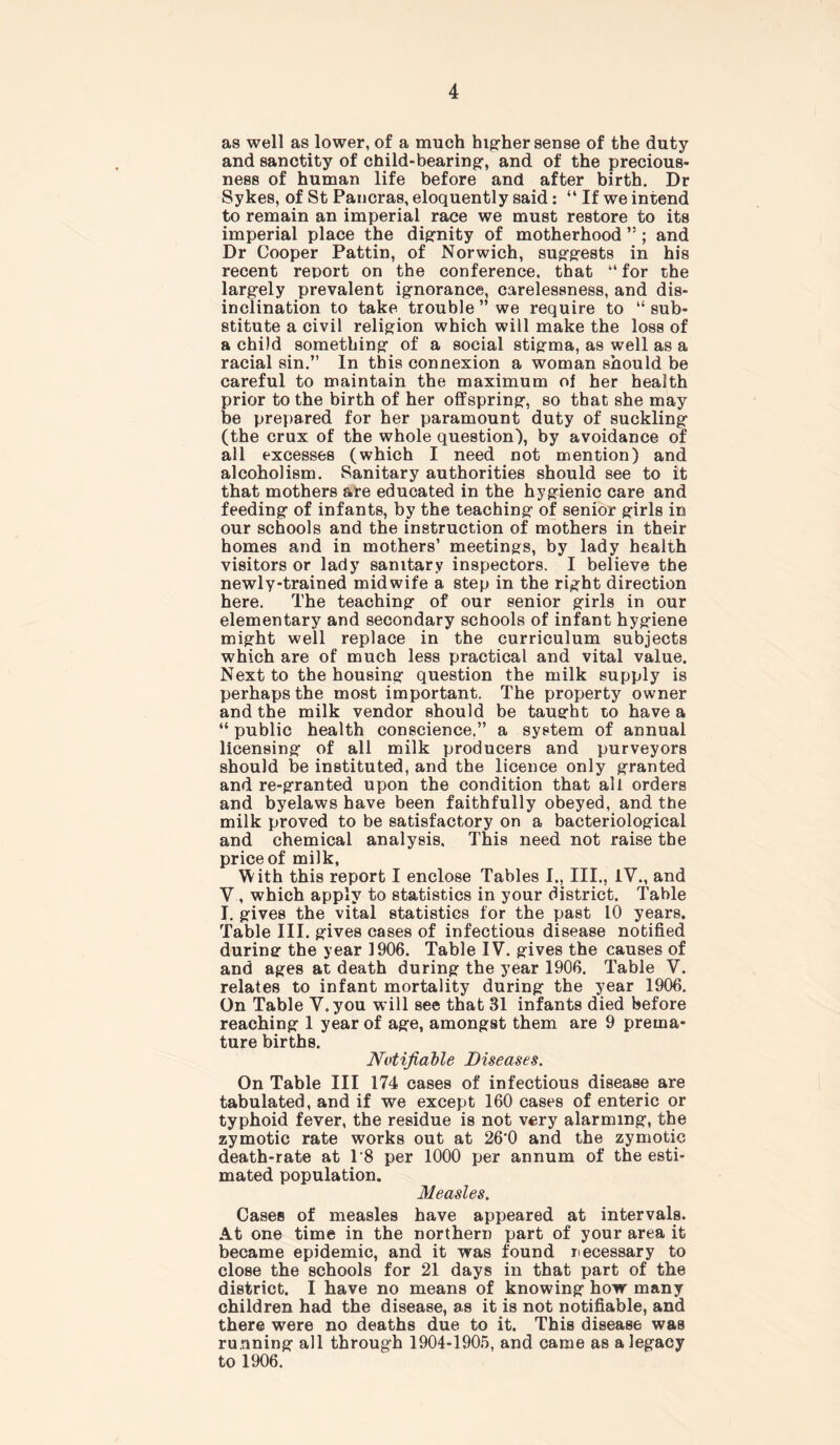 as well as lower, of a much higher sense of the duty and sanctity of child-bearing-, and of the precious- ness of human life before and after birth. Dr Sykes, of St Pancras, eloquently said: “ If we intend to remain an imperial race we must restore to its imperial place the dignity of motherhood ”; and Dr Cooper Pattin, of Norwich, suggests in his recent report on the conference, that “ for the largely prevalent ignorance, carelessness, and dis- inclination to take trouble ” we require to “sub- stitute a civil religion which will make the loss of a child something of a social stigma, as well as a racial sin.” In this connexion a woman should be careful to maintain the maximum of her health prior to the birth of her offspring, so that she may be prepared for her paramount duty of suckling (the crux of the whole question), by avoidance of all excesses (which I need not mention) and alcoholism. Sanitary authorities should see to it that mothers are educated in the hygienic care and feeding of infants, by the teaching of senior girls in our schools and the instruction of mothers in their homes and in mothers’ meetings, by lady health visitors or lady sanitary inspectors. I believe the newly-trained midwife a step in the right direction here. The teaching of our senior girls in our elementary and secondary schools of infant hygiene might well replace in the curriculum subjects which are of much less practical and vital value. Next to the housing question the milk supply is perhaps the most important. The property owner and the milk vendor should be taught to have a “ public health conscience.” a system of annual licensing of all milk producers and purveyors should be instituted, and the licence only granted and re-granted upon the condition that all orders and byelaws have been faithfully obeyed, and the milk proved to be satisfactory on a bacteriological and chemical analysis. This need not raise the price of milk, With this report I enclose Tables I., III., IV., and V, which apply to statistics in your district. Table I. gives the vital statistics for the past 10 years. Table III. gives cases of infectious disease notified during the year 1906. Table IV. gives the causes of and ages at death during the year 1906. Table V. relates to infant mortality during the year 1906. On Table V.you will see that 31 infants died before reaching 1 year of age, amongst them are 9 prema- ture births. Notifiable Diseases. On Table III 174 cases of infectious disease are tabulated, and if we except 160 cases of enteric or typhoid fever, the residue is not very alarming, the zymotic rate works out at 26'0 and the zymotic death-rate at 1'8 per 1000 per annum of the esti- mated population. Measles. Cases of measles have appeared at intervals. At one time in the northern part of your area it became epidemic, and it was found necessary to close the schools for 21 days in that part of the district. I have no means of knowing how many children had the disease, as it is not notifiable, and there were no deaths due to it. This disease was running all through 1904-1905, and came as a legacy to 1906.