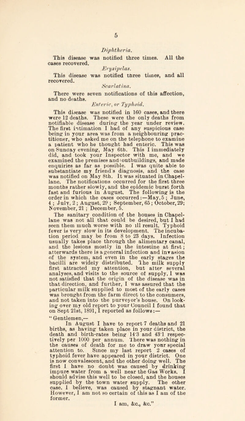 Diphtheria. This disease was notified three times. All the cases recovered. Erysipelas. This disease was notified tnree times, and all recovered. Scarlatina. There were seven notifications of this affection, and no deaths. Enteric, or Typhoid. This disease was notified in 160 cases, and there were 12 deaths. These were the only deaths from notifiable disease during- the year under review. The first intimation I had of any suspicious case being: in your area was from a neighbouring prac- titioner, who asked me on the telephone to examine a patient who he thought had enteric. This was on Sunday evening, May 6th. This I immediately did, and took your Inspector with me, and we examined the premises and (outbuildings, and made enquiries as far as possible. I was quite able to substantiate my friend’s diagnosis, and the case was notified on May 8th. It was situated in Chapel- lane. The notifications occurred for the first three months rather slowly, and the epidemic burst forth fast and furious in August. The following is the order in which the cases occurred May, 5 ; June, 4 ; July, 2 ; August, 29 ; September, 65 ; October, 29; November, 21 ; December, 5. The sanitary condition of the houses in Chapel- lane was not all that could be desired, but I had seen them much worse with no ill result. Typhoid fever is very slow in its development. The incuba- tion period may be from 8 to 23 days. Infection usually takes place through the alimentary canal, and the lesions mostly in the intestine at first; atterwards there is a general infection and invasion of the system, and even in the early stages the bacilli are widely distributed. Ihe milk supply first attracted my attention, but alter several analyses, and visits to the source of supply, I was not satisfied that the origin of the disease was in that direction, and further, I was assured that the particular milk supplied to most of the early cases was brought from the farm direct to the consumers, and not taken into the purveyor’s house. On look- ing over my old report to your Council 1 found that on Sept 21st, 1891,1 reported as follows:— “ Gentlemen,— In August I have to report 7 deaths and 21 births, as having taken place in your district, the death and birth-rates being 14*3 and 43T respec- tively per 1000 per annum. There was nothing in the causes of death for me to draw your special attention to. Since my last report 2 cases of typhoid fever have appeared in your district. One is now convalescent, and the other doing well. The first I have no doubt was caused by drinking impure water from a well near the Gas Works. I should advise this well to be closed, and the houses supplied by the town water supply. The other case, I believe, was caused by stagnant water. However, I am not so certain of this as I am of the former. I am, <kc., &c.”