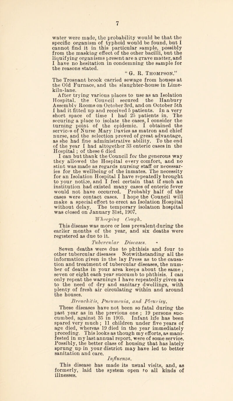 water were made, the probability would be that the specific organism of typhoid would be found, but I cannot find it in this particular sample, possibly from the masking- effect of the other bacilli, but the liquifying- org-anisms present are a grave matter, and I have no hesitation in condemning: the sample for the reasons stated. “ Gl. R. Thompson.” The Trosnant brook carried sewag-e from houses at the Old Furnace, and the slaughter-house in Lime- kiln-lane. After trying- various places to use as an Isolation Hospital, the Council secured the Hanbury Assembly Rooms on October 3rd, and on October 5th I had it fitted up and received 5 patients. In a very short space of time I had 25 patients in. The securing- a place to isolate the cases, I consider the turning- point of the epidemic. I obtained the services of Nurse Mary Davies as matron and chief nurse, and the selection proved of great advantag-e, as she had fine administrative ability. To the end of the year I had altog-ether 33 enteric cases in the Hospital ; of these 6 died I can but thank the Council for the g-enerous way they allowed the Hospital every comfort, and no stint was made as reg-ards nursing- staff or necessar- ies for the wellbeing- of the inmates. The necessity for an Isolation Hospital I have repeatedly broug-ht to your notice, and I feel certain that if such an institution had existed many cases of enteric fever would not have occurred. Probably half of the cases were contact cases. I hope the Council will make a special effort to erect an Isolation Hospital without delay. The temporary isolation hospital was closed on January 31st, 1907. Whoojnnq Cough. This disease was more or less prevalent during- the earlier months of the year, and six deaths were reg-istered as due to it. Tubercular Diseases. Seven deaths were due to phthisis and four to other tubercular diseases Notwithstanding- all the information given in the lay Press as to the causa- tion and treatment of tubercular diseases, the num- ber of deaths in your area keeps about the same seven or eig-ht each year succumb to phthisis. I can only repeat the warning's I have repeatedly given as to the need of dry and sanitary dwelling’s, with plenty of fresh air circulating- within and around the houses. Bronchitis, Pneumonia, and Pleurisy. These diseases have not been so fatal during- the past year as in the previous one ; 19 persons suc- cumbed, against 35 in 1905. Infant life has been spared very much ; 11 children under five years of age died, whereas 19 died in the year immediately preceding. This looks as though my efforts, as mani- fested in my last annual report, were of some service. Possibly, the better class of housing that has lately sprung up in your district may have led to better sanitation and care. Influenza. This disease has made its usual visits, and, as formerly, laid the system open to all kinds of illnesses.