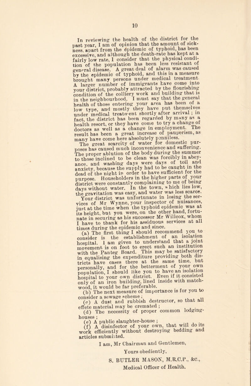 In reviewing- the health of the district for the past year, I am of opinion that the amount of sick- ness, apart from the Epidemic of typhoid, has been excessive, and although the death-rate has kept at a fairly low rate, 1 consider that the physical condi- tion of the population has been less resistant or general disease. A great deal of alarm was caused by the epidemic of typhoid, and this in a measure brought many persons under medical treatment. A larger number of immigrants have come into your district, probably attracted by the flourishing’ condition of the colliery work and building that is in the neighbourhood. I must say that the general health of those entering your area has been of a low type, and mostly they have put themselves under medical treatment shortly after aitival ; in fact, the district has been regarded by many as a health resort, or they have come to try a change of doctors as well as a change in employment. Ihe result has been a great increase of pauperism, as many have come here absolutely penniless. The great scarcity of water for domestic pur- poses has caused much inconvenience and Ruffering. The proper ablution of the body during the summer to those inclined to be clean was forcibly in abey- ance. and washing days were days of toil and anxiety, because the supply had to be caught m the dead of the night in order to have sufficient for the purpose. Householders in the higfher parts of your district were constantly complaining to me of being days without water. In the town, * hich lies low, the gravitation was easy, and water was less scarce. Your district was unfortunate in losing the ser- vices of Mr Wynne, your inspector of nuisances, -just at the time when the typhoid epidemic was at its height, but you were, on the other hand, fortu- nate in securing as his successor Mr Willcox, whom I have to thank for his assiduous services at ail times during the epidemic and since. (a) The first thing I should recommend you to consider is the establishment of an isolation hospital, i am given to understand that a joint movement is on foot to erect such an institution with the Panteg Board. This may be satisfactory in equalising the expenditure providing both dis- tricts have cases there at the same time, but personally, and for the betterment of y<mr own population, I should like you to have an isolation hospital to your own district. Even if it consisted only of an iron building, lined inside with match- wood, it would be far preferable. . (b) The next measure of importance is for you to consider a sewage scheme ; (e) A dust and rubbish destructor, so that all effete material may be cremated ; . (d) Tbe necessity of proper common lodging- houses ; (e) A public slaughter-house ; ...... (f) A disinfector of your own, that will do its work efficiently without destroying bedding and articles submilted. I am, Mr Chairman and Gentlemen, Yours obediently, S. BUTLER MASON, M.R.C.P., &C., Medical Officer of Health,