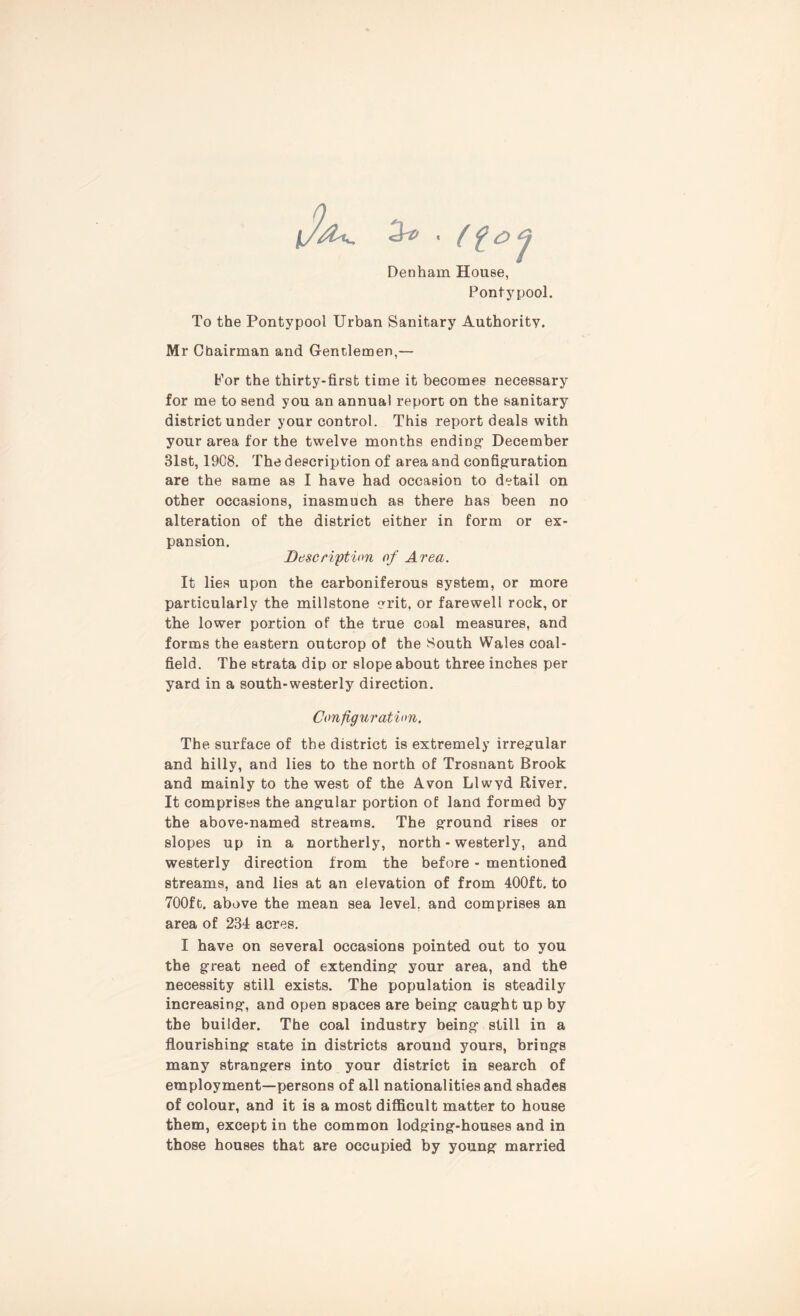 Denham House, Pontypool. To the Pontypool Urban Sanitary Authority. Mr Chairman and G-entlemen,— Por the thirty-first time it becomes necessary for me to send you an annual report on the sanitary district under your control. This report deals with your area for the twelve months ending1 December 31st, 1908. The description of area and configuration are the same as I have had occasion to detail on other occasions, inasmuch as there has been no alteration of the district either in form or ex- pansion. Description of Area. It lies upon the carboniferous system, or more particularly the millstone grit, or farewell rock, or the lower portion of the true coal measures, and forms the eastern outcrop of the South Wales coal- field. The strata dip or slope about three inches per yard in a south-westerly direction. Configuration. The surface of the district is extremely irregular and hilly, and lies to the north of Trosnant Brook and mainly to the west of the Avon Llwyd River. It comprises the angular portion of land formed by the above-named streams. The ground rises or slopes up in a northerly, north - westerly, and westerly direction from the before - mentioned streams, and lies at an elevation of from 400ft. to 700ft. above the mean sea level, and comprises an area of 234 acres. I have on several occasions pointed out to you the great need of extending your area, and the necessity still exists. The population is steadily increasing, and open spaces are being caught up by the builder. The coal industry being still in a flourishing state in districts around yours, brings many strangers into your district in search of employment—persons of all nationalities and shades of colour, and it is a most difficult matter to house them, except in the common lodging-houses and in those houses that are occupied by young married