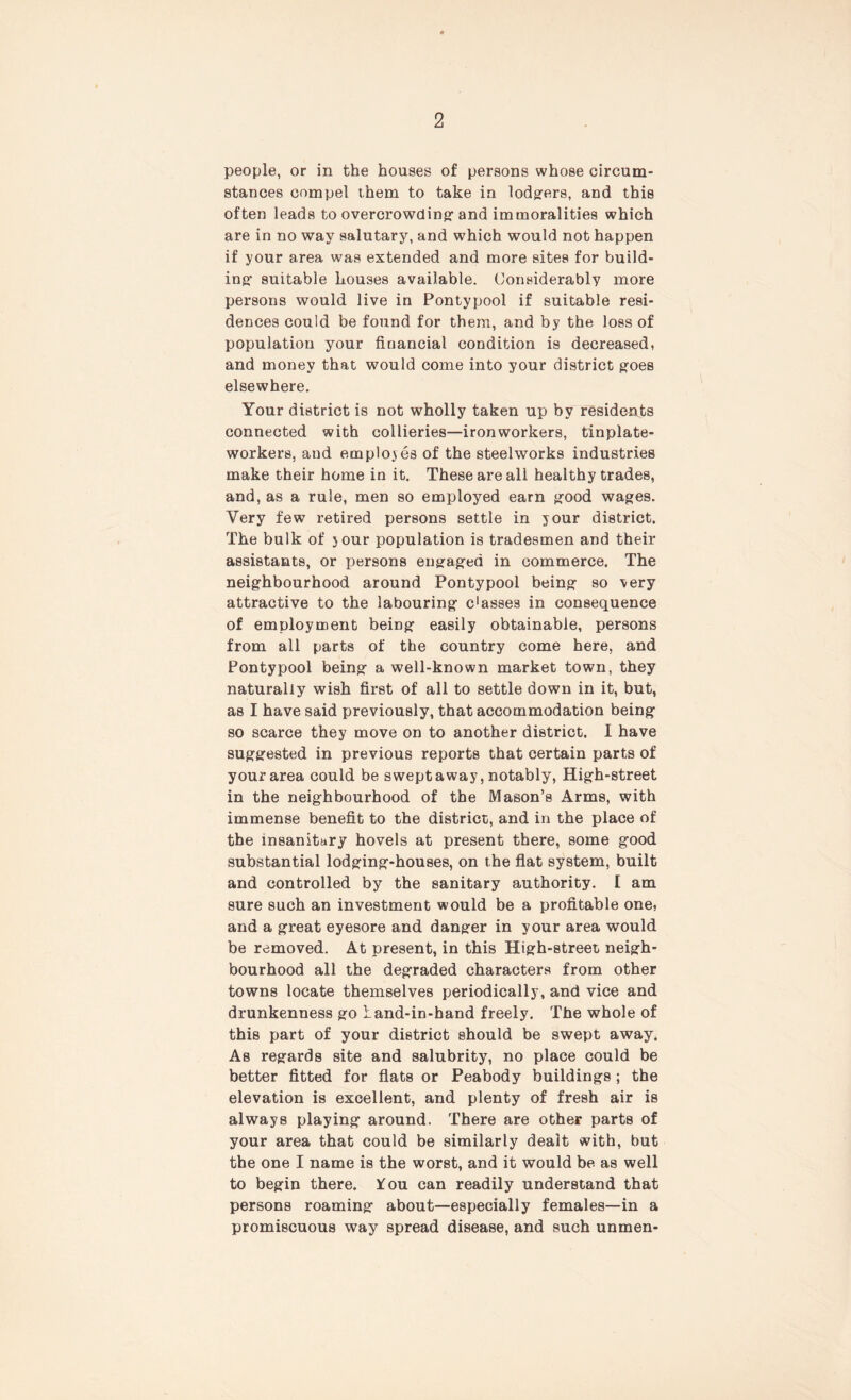 people, or in the houses of persons whose circum- stances compel them to take in lodgers, and this often leads to overcrowding-and immoralities which are in no way salutary, and which would not happen if your area was extended and more sites for build- ing- suitable houses available. Considerably more persons would live in Pontypool if suitable resi- dences could be found for them, and by the loss of population your financial condition is decreased, and money that would come into your district goes elsewhere. Your district is not wholly taken up by residents connected with collieries—ironworkers, tinplate- workers, and employes of the steelworks industries make their home in it. These are all healthy trades, and, as a rule, men so employed earn good wages. Very few retired persons settle in your district. The bulk of your population is tradesmen and their assistants, or persons engaged in commerce. The neighbourhood around Pontypool being so very attractive to the labouring c'asses in consequence of employment being easily obtainable, persons from all parts of the country come here, and Pontypool being a well-known market town, they naturally wish first of all to settle down in it, but, as I have said previously, that accommodation being so scarce they move on to another district. I have suggested in previous reports that certain parts of your area could be swept away, notably, High-street in the neighbourhood of the Mason’s Arms, with immense benefit to the district, and in the place of the insanitary hovels at present there, some good substantial lodging-houses, on the flat system, built and controlled by the sanitary authority. I am sure such an investment would be a profitable one, and a great eyesore and danger in your area would be removed. At present, in this High-street neigh- bourhood all the degraded characters from other towns locate themselves periodically, and vice and drunkenness go land-in-hand freely. The whole of this part of your district should be swept away. As regards site and salubrity, no place could be better fitted for flats or Peabody buildings ; the elevation is excellent, and plenty of fresh air is always playing around. There are other parts of your area that could be similarly dealt with, but the one I name is the worst, and it would be as well to begin there. ¥ou can readily understand that persons roaming about—especially females—in a promiscuous way spread disease, and such unmen-