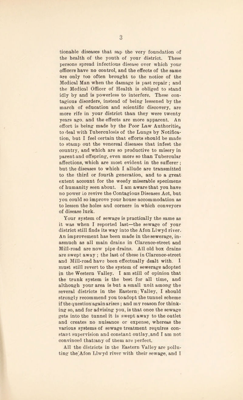 tionable diseases that sap the very foundation of the health of the youth of your district. These persons spread infectious disease over which your officers have no control, and the effects of the same are only too often brought to the notice of the Medical Man when the damage is past repair ; and the Medical Officer of Health is obliged to stand idly by and is powerless to interfere. These con- tagious disorders, instead of being lessened by the march of education and scientific discovery, are more rife in your district than they were twenty years ago. and the effects are more apparent. An effort is being made by the Poor Law Authority to deal with Tuberculosis of the Lungs by Notifica- tion, but I feel certain that efforts should be made to stamp out the venereal diseases that infest the country, and which are so productive to misery in parent and offspring, even more so than Tubercular affections, which are most evident in the sufferer ; but the diseases to which I allude are transmitted to the third or fourth generation, and to a great extent account for the weedy miserable specimens of humanity seen about. I am aware that you have no power to revive the Contagious Diseases Act, but you could so improve your house accommodation as to lessen the holes and corners in which conveyors of disease lurk. Your system of sewage is practically the same as it was when I reported last—the sewage of your district still finds its way into the Afon Llwyd river. An improvement has been made in the sewerage, in- asmuch as all main drains in Clarence-street and Mill-road are now pipe drains. All old box drains are swept away ; the last of these in Clarence-street and Mill-road have been effectually dealt with. I must still revert to the system of sewerage adopted in the Western Valley. I am still of opinion that the trunk system is the best for all time, and although your area is but a small unit among the several districts in the Eastern] Valley, I should strongly recommend you to adopt the tunnel scheme if the question again arises ; and my reason for think- ing so, and for advising you, is that once the sewage gets into the tunnel it is swept away to the outlet and creates no nuisance or expense, whereas the various systems of sewage treatment requires con- stant supervision and constant outlay,and I am not convinced thatiany of them are perfect. All the districts in the Eastern Valley are pollu- ting the^Afon Llwyd river with their sewage, and I