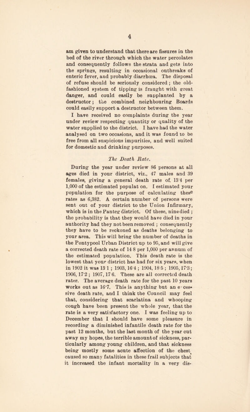 am given to understand that there are fissures in the bed of the river through which the water percolates and consequently follows the strata and gets into the springB, resulting in occasional outbreaks of enteric fever, and probably diarrhoea. The disposal of refuse should be seriously considered ; the old- fashioned system of tipping is fraught with great danger, and could easily be supplanted by a destructor; the combined neighbouring Boards could easily support a destructor between them. I have received no complaints during the year under review respecting quantity or quality of the water supplied to the district. I have had the water analysed on two occasions, and it was found to be free from all suspicious impurities, and well suited for domestic and drinking purposes. The Death Rate. During the year under review 86 persons at all ages died in your district, viz., 47 males and 89 females, giving a general death rate of, 13'4 per 1,000 of the estimated populat on. I estimated your population for the purpose of calculating thes® rates as 6,382. A certain number of persons were sent out of your district to the Union infirmary, which is in the Panteg district. Of these, nine died ; the probability is that they would have died in your authority had they not been removed ; consequently they have to be reckoned as deaths belonging to your area. This will bring the number of deaths in the Pontypool Urban District up to 95, and will give a corrected death rate of 14 8 per 1,000 per annum of the estimated population. This death rate is the lowest that your district has had for six years, when in 1902 it was 13 1 ; 1903, 16 4 ; 1904, 18 5 ; 1905,17'3; 1906, 172 ; 1907, 17 6. These are all corrected death rates. The average death rate for the past 10 years works out as 16*7. This is anything but ane'ces* sive death rate, and I think the Council may feel that, considering that scarlatina and whooping cough have been present the whole year, that the rate is a very satisfactory one. I was feeling up to December that I should have some pleasure in recording a diminished infantile death rate for the past 12 months, but the last month of the year cut away my hopes, the terrible amount of sickness, par- ticularly among young children, and that sickness being mostly some acute affection of the chest caused so many fatalities in these frail subjects that it increased the infant mortality in a very dis-