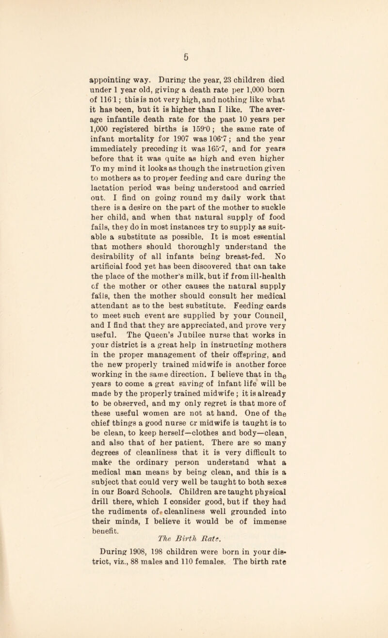 appointing way. During the year, 23 children died under 1 year old, giving a death rate per 1,000 born of 116 1; this is not very high, and nothing like what it has been, but it is higher than I like. The aver- age infantile death rate for the past 10 years per 1,000 registered births is 159'0 ; the same rate of infant mortality for 1907 was 106’7; and the year immediately preceding it was 165‘7, and for years before that it was quite as high and even higher To my mind it looks as though the instruction given to mothers as to proper feeding and care during the lactation period was being understood and carried out. I find on going round my daily work that there is a desire on the part of the mother to suckle her child, and when that natural supply of food fails, they do in most instances try to supply as suit- able a substitute as possible. It is most essential that mothers should thoroughly understand the desirability of all infants being breast-fed. No artificial food yet has been discovered that can take the place of the mother’s milk, but if from ill-health cf the mother or other causes the natural supply fails, then the mother should consult her medical attendant as to the best substitute. Feeding cards to meet such event are supplied by your Council and I find that they are appreciated, and prove very useful. The Queen’s Jubilee nurse that works in your district is a great help in instructing mothers in the proper management of their offspring, and the new properly trained midwife is another force working in the same direction. I believe that in the years to come a great saving of infant life will be made by the properly trained midwife ; it is already to be observed, and my only regret is that more of these useful women are not at hand. One of the chief things a good nurse cr midwife is taught is to be clean, to keep herself—clothes and body—clean and also that of her patient. There are so many degrees of cleanliness that it is very difficult to make the ordinary person understand what a medical man means by being clean, and this is a subject that could very well be taught to both sexes in our Board Schools. Children are taught physical drill there, which I consider good, but if they had the rudiments of« cleanliness well grounded into their minds, I believe it would be of immense benefit. The Birth Rate. During 1908, 198 children were born in your dis- trict, viz., 88 males and 110 females. The birth rate