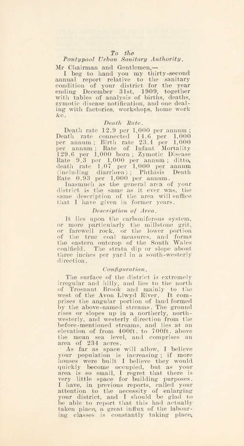 To tJiei Parity pool Urban Sanitary Authority. Mr Chairman and Gentlemen,— I beg to hand you my thirty-second annual report relative to the sanitary condition of your district for the year ending December 31st, 1909, together with tables of analysis of births, deaths, zymotic disease notification, and one deal- ing with factories, workshops, home work &c. Death Bate. Death rate 12.9 per 1,000 per annum ; Death rate connected 14.6 per 1,000 per annum ; Birth rate 23.4 per 1,000 per annum ; Bate of Infant Mortality 129.6 per 1,000 born; Zymotic Disease Rate 9.3 per 1,000 per annum ; dittos death rate 1.07 per 1,000 per annum (including diarrhoea) ; Phthisis Death Rate 0.93 per 1,000 per annum. Inasmuch as the general area of your district is the same as it ever was, the same description of the area will suffice that I have given in former years. Description of Area. It lies upon the carboniferous system, or more particularly the millstone grit, or farewell rock, or the lower portion of the true coal measures, and forms the eastern outcrop of the South Wales coalfield. The strata dip or slope about three inches per yard in a south-westerly direction. Configuration. The surface of the district is extremely irregular and hilly, and lies to the north of Trosnant Brook and mainly to the west of the Avon Llwyd River. It com- prises the angular portion of land formed by the above-named streams. The ground rises or slopes up in a northerly, north- westerly, and westerly direction from the before-mentioned streams, and lies at an elevation of from 400ft. to 700ft. above the mean sea level, and comprises an area of 234 acres. As far as space will allow, I believe your population is increasing ; if more houses were built I believe they would quickly become occupied, but as your area is so small, I regret that there is very little space for building purposes. I have, in previous reports, called your attention to the necessity of enlarging your district, and I should be glad to be able to report that this had actually taken placet, a. great influx of the labour- ing classes is constantly taking placet,