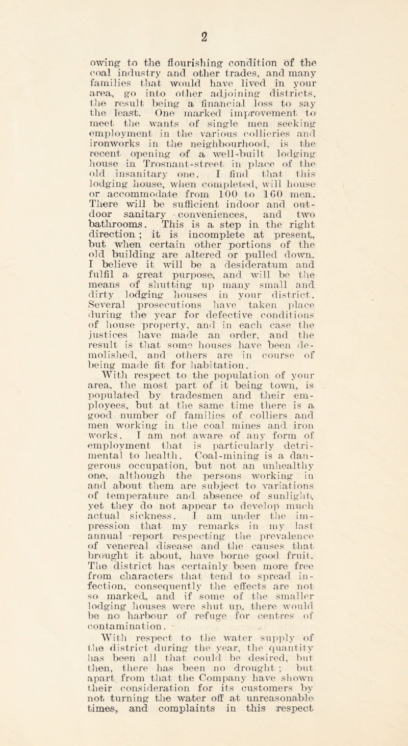 owing' to the flourishing condition of the coal industry and other trades,, and many families that would have lived in your area, go into oilier adjoining districts, the result being a financial loss to say the least. One marked improvement to meet the wants of single men seeking employment in the various collieries and ironworks in the neighbourhood, is the recent opening of a well-built lodging house in Trosnant-street in place of the old insanitary one. I find that this lodging house, when completed, will house or accommodate from 100 to 160 men. There will be sufficient indoor and out- door sanitary - conveniences, and two bathrooms. This is a step in the right direction ; it is incomplete at present, but when certain other portions of the old building are altered or pulled down. I believe it will be a desideratum and fulfil a great purpose, and will be the means of shutting up many small and dirty lodging houses in your district. Several prosecutions have taken place during the year for defective conditions of house property, and in each case the justices have made an order, and the result is that some houses have been de- molished, and others are in course of being made fit for habitation. With respect to the population of your area, tire most part of it being town, is populated by tradesmen and their em- ployees, but at the same time there is a good number of families of colliers and men working in the coal mines and iron works. I am not aware of any form of employment that is particularly detri- mental to health. Coal-mining is a dan- gerous occupation, but not an unhealthy one, although the persons working in and about them are subject to variations of temperature and absence of sunlight, yet they do not appear to develop much actual sickness. I am under the im- pression that my remarks in my last annual report respecting the prevalence of venereal disease and the causes that, brought it about, have borne good fruit. The district has certainly been more free from characters that tend to spread in- fection, consequently the effects are not so marked, and if some of the smaller lodging houses were shut up, there would be no harbour of refuge for centres of contamination. With respect to the water supply of the district during the year, the quantity has been all that could be desired, but then, there has been no drought ; but apart, from that the Company have shown their consideration for its customers by not turning the water off at unreasonable' times, and complaints in this respect