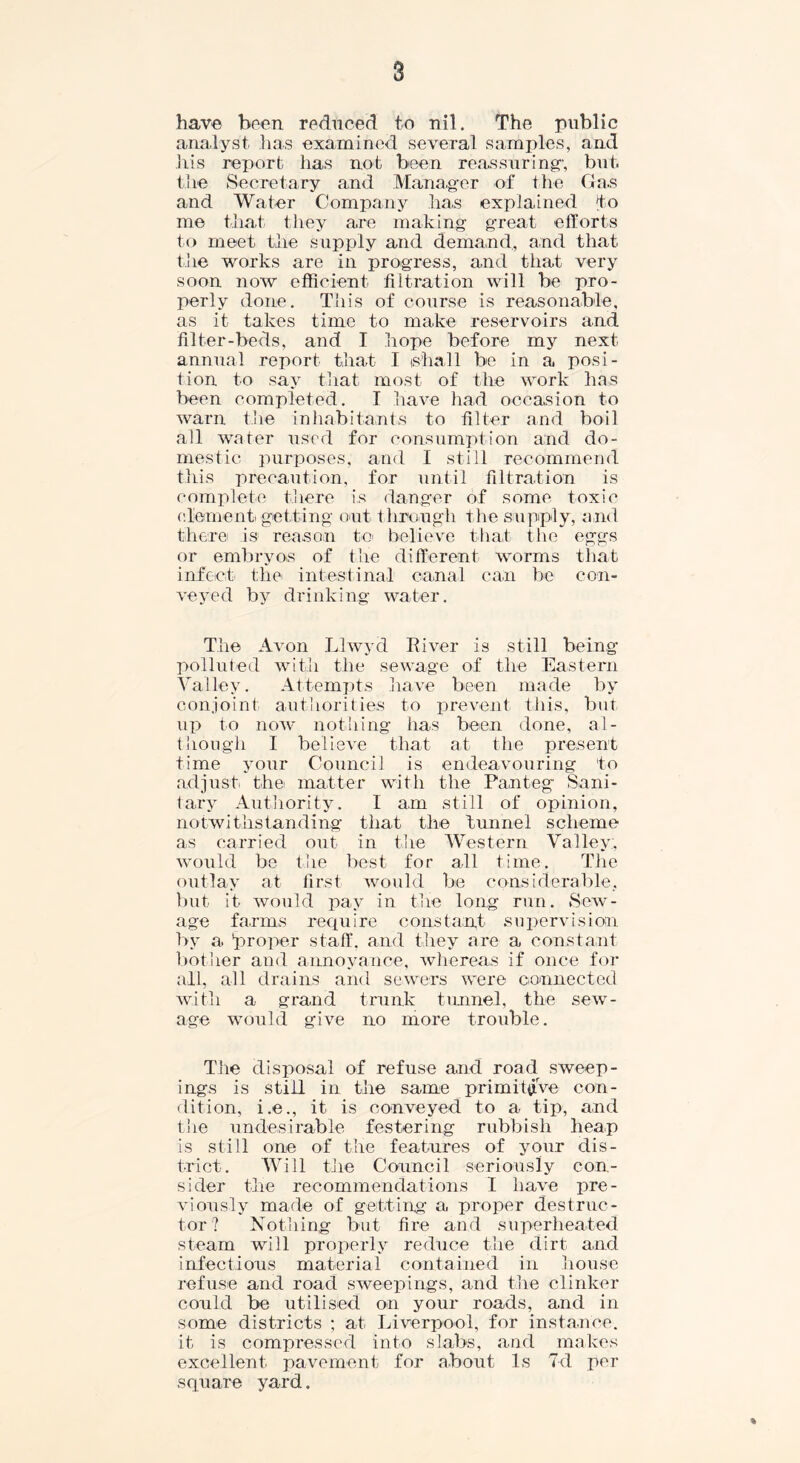 have been reduced to nil. The public analyst has examined several samples, and his report has not been reassuring; but. the Secretary and Manager of the Ga.s and Water Company has explained to me that they are making great efforts to meet the supply and demand, and that the works are in progress, and that very soon now efficient filtration will be pro- perly done. This of course is reasonable, as it takes time to make reservoirs and filter-beds, and I hope before my next annual report that I shall be in a posi- tion to say that most of the work has been completed. I have had occasion to warn the inhabitants to filter and boil all water used for consumption and do- mestic purposes, and I still recommend this precaution, for until filtration is complete there is danger of some toxic element getting out through the supply, and there is reason to believe that the eggs or embryos of the different worms that infect the intestinal canal can be con- veyed by drinking water. The Avon Llwyd River is still being polluted with the sewage of the Eastern Valley. Attempts have been made by conjoint authorities to prevent this, but up to now nothing has been done, al- though I believe that at the present time your Council is endeavouring to adjust the matter with the Panteg Sani- tary Authority. I am still of opinion, notwithstanding that the tunnel scheme as carried out in the Western Valley;, would be the best for all time. The outlay at first would be considerable, but it would pay in the long run. Sew- age farms require constant supervision by a 'proper staff, and they are a constant bother and annoyance, whereas if once for all, all drains and sewers were connected with a grand trunk tunnel, the sew- age would give no more trouble. The disposal of refuse and road sweep- ings is still in the same primitive con- dition, i.e., it is conveyed to a tip, and the undesirable festering rubbish heap is still one of the features of your dis- trict. Will the Council seriously con- sider the recommendations I have pre- viously made of getting a proper destruc- tor? Nothing but fire and superheated steam will properly reduce the dirt and infectious material contained in house refuse arid road sweepings, and the clinker could be utilised on your roads, and in some districts ; at Liverpool, for instance, it is compressed into slabs, and makes excellent pavement for about Is 7d per square yard. *