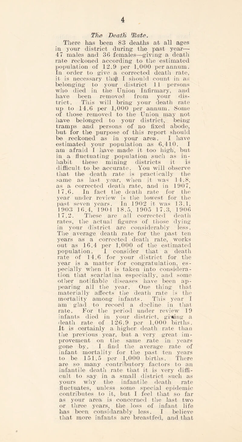 The Death 'Bate. There has been 83 deaths at all ages in your district during the past year— 47 males and 36 females—giving a death rate reckoned according to the estimated population of 12.9 per 1,000 per annum. In order to give a corrected death rate, it is necessary thajfc I should count in as belonging to your district 11 persons who died in the Union Infirmary, and liavei been removed from your dis- trict . This will bring your death rate up to 14.6 per 1,000 per annum. Some of those removed to the Union may not have belonged to your district, being tramps and persons of no fixed abodei, but for the purpose of this report should be reckoned as in your area. I have estimated your population as 6,410. I am afraid I have made it too high, but in a fluctuating population such as in- habit these mining districts it is difficult to be accurate. You will observe that the death rate is practically the same as last year, when it was 14.8, as a corrected death rate, and in 1907, 17.6. In fact the death rate for the year under review is the lowest for the past seven years. In 1902 it was 13.1, 1 903 16.4, 1904 18.5, 1905 17.3, 1906 17.2. These are all corrected death rates, the actual figures of those dying in your district are considerably less. The average death rate for the past ten years as a corrected death rate, works out as 16.4 per 1,000 of the estimated population. I consider that a death rate of 14.6 for your district for the year is a matter for congratulation, es- pecially when it is taken into considera- tion that scarlatina especially, and some other notifiable diseases have been ap- pearing all the year. One thing that materially affects the death rate is the mortality among infants. This year I am glad to record a decline in that rate. For the period under review 19 infants died in your district, giving a death rate of 126.9 per 1,000 births. It is certainly a higher death rate than the previous year, but a very great im- provement on the same rate in years gone by. I find the average rate of infant mortality for the past ten years to be 151.5 per 1,000 births. There are so many contributory factors to an infantile death rate that it is very diffi- cult to say in a small district such as yours why the infantile death rate fluctuates, unless some special epidemic contributes to it, but I feel that so far as your area is concerned the last two or three years, the loss of infant life has been considarably less. I believe that more infants are breastfed, and that
