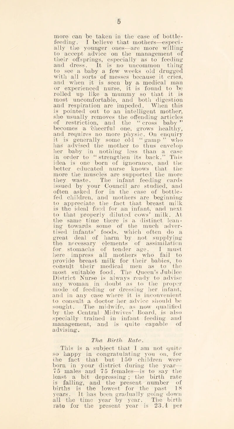 more can be taken in tire case of bottle- feeding-. I believe that mothers—especi- ally the younger ones—are more willing to accept advice on the management of their offsprings, especially as to feeding and dress. It is no uncommon thing to see a baby a few weeks old drugged with all sorts of messes because it cries, and when it is seen by a medical man or experienced nurse, it is found to be rolled up like a mummy so that it is most uncomfortable, and both digestion and respiration are impeded. When this is pointed out to an intelligent mother, she usually removes the offending articles of restriction, and the “ cross baby ” becomes a cheerful one, grows healthy, and requires no more physic. On enquiry it is generally some old “ gamp ” who has advised the mother to thus envelop her baby in nothing less than a case in order to “strengthen its back.” This idea is one born of ignorance, and the better educated nurse knows that the more the muscles are supported the more they waste. The infant feeding cards issued by your Council are studied, and often asked for in the case of bottle- fed children, and mothers are beginning to appreciate the fact that breast milk is the ideal food for an infant, and next to that properly diluted cows’ milk. At the same time there is a distinct lean- ing towards some1 of the much adver- tised infants’ foods, which often do a great deal of harm by not supplying the necessary elements of assimilation for stomachs of tender age. I must here impress all mothers who fail to provide breast milk for their babies, to consult their medical men as to the most suitable food. The Queen’s Jubilee District Nurse is always ready to advise any woman in doubt as to the proper mode of feeding or dressing her infant, and in any case where it is inconvenient to consult a doctor her advice should be sought. The midwife, as now qualified by the Central Mid wives’ Board, is also specially trained in infant feeding and management, and is quite capable of advising. Thei Birth Bate. This is a subject that I am not quite so happy in congratulating you on, for the fact that but 150 children were born in your district during the year— 7 5 males and 75 females—is to say the least a bit depressing ; the birth rate is falling, and the present number of births is the lowest for the past 18 years. It has been gradually going down all the time year by year. The birth rate for the present year is 23.1 per
