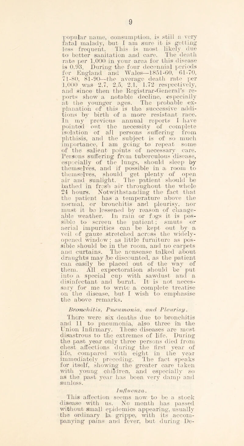 popular1 name, consumption., is still a very fatal malady, but I am sure- it is getting less frequent. This is moist likely due to better sanitation and care. The death rate per 1,000 in your area for this1 disease is 0.93. During the four decennial periods for England and Wales—1851-60, 61-70, 71-80, 81-90—the average death rate per 1.000 was 2.7, 2.5, 2.1, 1.72 respectively, and since then the Registrar-General’s re- ports show a notable decline, especially at the younger ages. The probable ex- planation of this is the successive addi- tions by birth of a, more resistant race. In my previous annual reports I have pointed out the necessity of complete isolation of all persons suffering from phthisis, and the subject is of' so much importance, I am going to repeat some of the salient' points of necessary care. Pei sons suffering from tuberculous disease, especially of the lungs, should sleep by themselves, and if possible in a room to themselves, should get, plenty of open air and sunlight. The patient should be bathed in fresh air throughout the whole 24 hours. Notwithstanding the fact that the patient has a temperature above the normal, or bronchitis and pleurisy, nor must it be lessened by reason of change- able weather. In rain oir foigs it is pos- sible to screen the patient; smuts or aerial impurities can be kept out by a veil of gauze stretched across the widely- opened window; as little furniture as pos- sible should be> in the room, and no carpets ancl curtains. The, nonsense talked about draughts ma,y /be discounted, as the patient can easily be placed out of the way of them. All expectoration should be put into a, special cup with sawdust and a disinfectant- and burnt. It is not neces- sary for me, to write1 a, complete treatise on tlie disease, but I wish to emphasise the above remarks. Bronchitis, Pnmimonia, and Pleurisy. There were six deaths due to- bronchitis and 11 to pneumonia, also three in the Union Infirmary. These diseases are most, disastrous to the extremes of life. During the past year only three persons died from chest affections during the first year of life, compared with eight in the year immediately preceding. The fact speaks for itself, showing the greater care taken with young children, and especially so as thei past, year has been very damp and sunleiss. Influenza. This affection seems now to be a. stock disease with us. No month has passed without Small epidemics appearing, usually thei ordinary la, grippe; with its accom- panying pains and fever, but- during De-