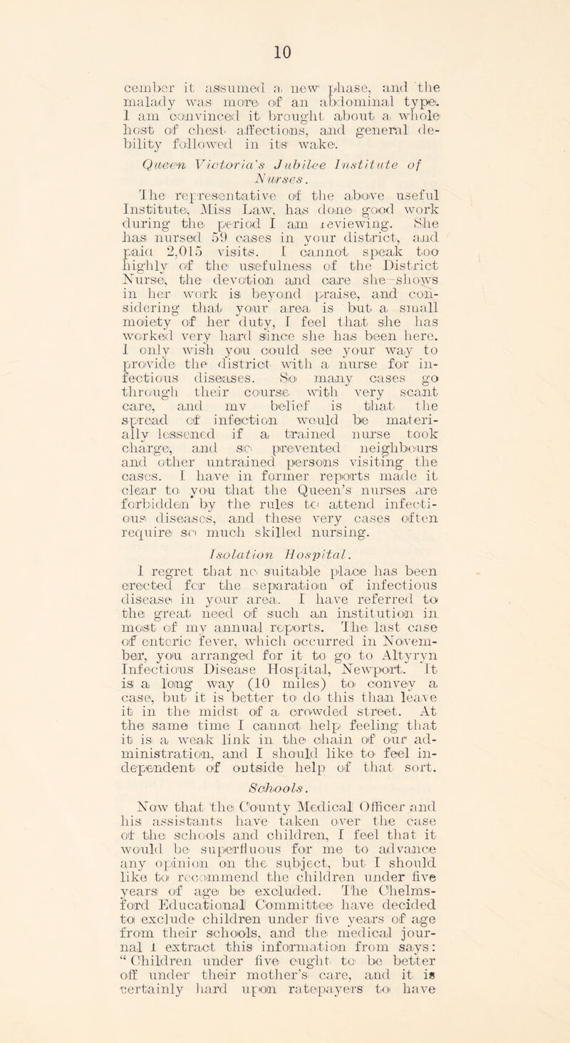 cember it assumed a, new phase, and the malady was moim of an abdominal type. 1 am convinced it* brought about a whole host of chest affections, and general de- bility followed in its wake1. Queen Victoria's Jubilee Institute of Nurses. The1 representative of the above useful Institute, Miss Law, has done good work during thei period I am .reviewing. She has nursed 59 cases in your district, and paid 2,015 visits. I cannot speak too highly of the usefulness of the District Nurse, the1 devotion and cam she shows in her work is, beyond praise, and con- sidering that your area, is but a small moiety of her duty, I feel that she lias worked very hard since she has been here. 1 only wish you could see your way to provide the district with a nurse for in- fectious diseases. So many cases go through their course, with very scant care, and mv belief is that, the spread ctf infection would be materi- ally lessened if' a trained nurse took charge, and sic prevented neighbours and other untrained persons visiting the cases. I have' in former reports made it clear to you that the Queen’s nurses are forbidden by the rules to attend infecti- ous diseases, and these very cases often require^ so much skilled nursing. Iso la t io n Hospi ta l. 1 regret that no, suitable place has been erected far the separation of infectious disease in your area. I have referred to thei great need of such an institution in most, of my annual reports. The last case of enteric fever, which occurred in Novem- ber, you arranged f'o-r it to go to Altyryn Infectious Disease Hospital, Newport. It is1 a long way (10 miles) to convey a case, but, it is better tO’ do, this than leave it in thei midst of a crowded street. At the same time I cannot help feeling that it is, a weak link in the chain of our ad- ministration, and I should like to feel in- dependent, of outside help of that sort. Schools. Now that the County Medical Officer and liis, assistants have taken over the case ot the schools and children, I feel that it would be superfluous for me to advance any opinion on the, subject, but I should like; to recommend the children under five years! of age, be excluded. The Chelms- ford Educational! Committee, have decided toi exclude children under live years of age from their schools, and the, medical jour- nal I extract this information from says: “ Children under five ought to be better off under' their mother’s! care, and it, is -certainly hard upon ratepayers to have