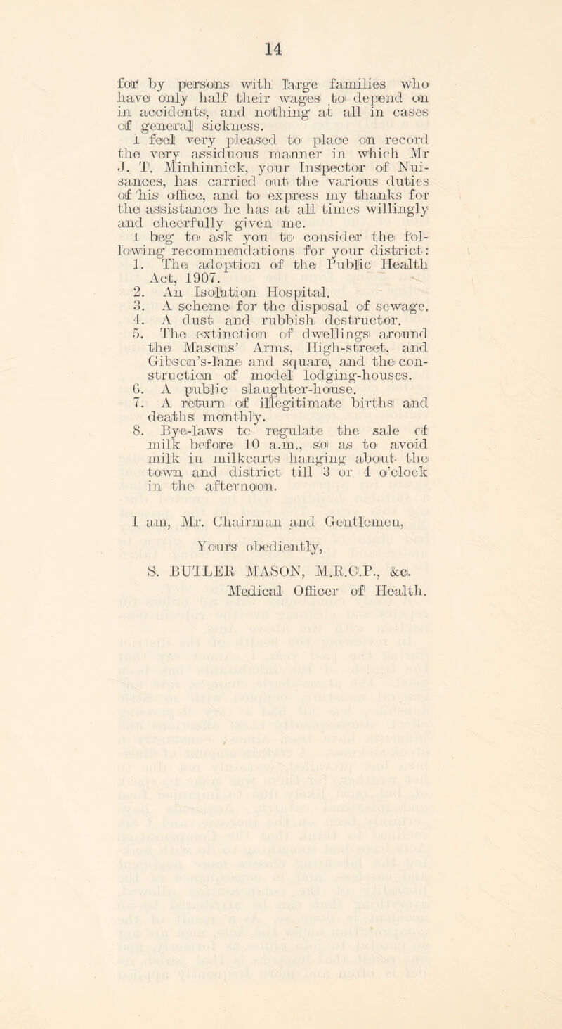 Cor by persons with large families who have only half their wages to depend on in accidents1, and nothing at all in cases of genera,]] sickness. i feel very pleased to place on record the! very assiduous manner in which Mr J. T. Minliinnick, your Inspector of Nui- sances, has carried out! the various duties of 'his office, and to express my thanks for thei assistance he has at all times willingly and cheerfully given me. I beg to ask you to consider the fol- lowing recommendations for your district: 1. The adoption of the Public Health Act, 1907. 2. An Isolation Hospital. 3. A scheme for the disposal of sewage. 4. A dust and rubbish destructor. 5. The extinction of dwellings! around the Masons’ Arms, High-street, and Gibson’s-lane and square, and the con- struction of model lodging-houses. 6. A public slaughter'-house. 7. A return of illegitimate births' and death si m ointli 1 y. 8. Bye-laws to regulate the sale of milk before 10 a.m., sol as toi avoid milk in milkcarts hanging about, the town and district till 3 or 4 o’clock in the! afternoon. I am, Mr. Chairman and Gentlemen, Yours1 obediently, S. BUTLER MASON, M.R.O.P., &ci. Medical Officer of Health.