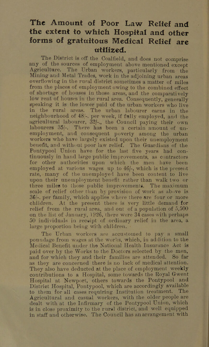 The Amount of Poor Law Relief and the extent to which Hospital and other forms of gratuitous Medical Relief are utilized. The District is off the Coalfield, and does not comprise any of the sources of employment above mentioned except Agriculture. The Urban workers, particularly from the Mining and Metal Trades, work in the adjoining urban areas overflowing in the rural district sometimes a matter of miles from the places of employment owing to the combined effect of shortage of houses in those areas, and the comparatively low rent of houses in the rural area. Consequently, generally speaking it is the lower paid of the urban workers who live in the rural areas. The urban labourer earns in the neighbourhood of 48;-. per week, if fully employed, and the agricultural labourer, 32/-., the Council paying their own labourers 35/-. There has been a certain amount of un- employment, and consequent poverty among the urban workers who have largely existed upon their unemployment benefit, and without poor law relief. The Guardians of the Pontypool Union have for the last five years had con- tinuously in hand large public improvements, as contractors for other authorities upon which the men have been employed at various wages up to 46/-, which is the present rate, many of the unemployed have been content to live upon their unemployment benefit rather than walk two or three miles to those public improvements. The maximum scale of relief other than by provision of work as above is 36/-. per family, which applies where there are four or more children. At the present there is very little demand for relief from the rural area, and out of a population of 5,500 on the list of January, 1926, there were 34 cases with perhaps 50 individuals in receipt of ordinary relief in the area, a large proportion being with children. The Urban workers are accustomed to pay a small poundage from wages at the works, which, in addition to the Medical Benefit under the National Health Insurance Act is paid over by the Works to the Doctors selected by the men, and for which they and their families are attended. So far as they are concerned there is no lack of medical attention. They also have deducted at the place of employment weekly contributions to a Hospital, some towards the Royal Gwent Hospital at Newport, others towards the Pontypool and District Hospital, Pontypool, which are accordingly available to them for all cases requiring Institution treatment. The Agricultural and casual workers, with the older people are dealt with at the Infirmary of the Pontypool Union, which is in close proximity to the rural district, and well equipped in staff and otherwise. The Council has an arrangement with