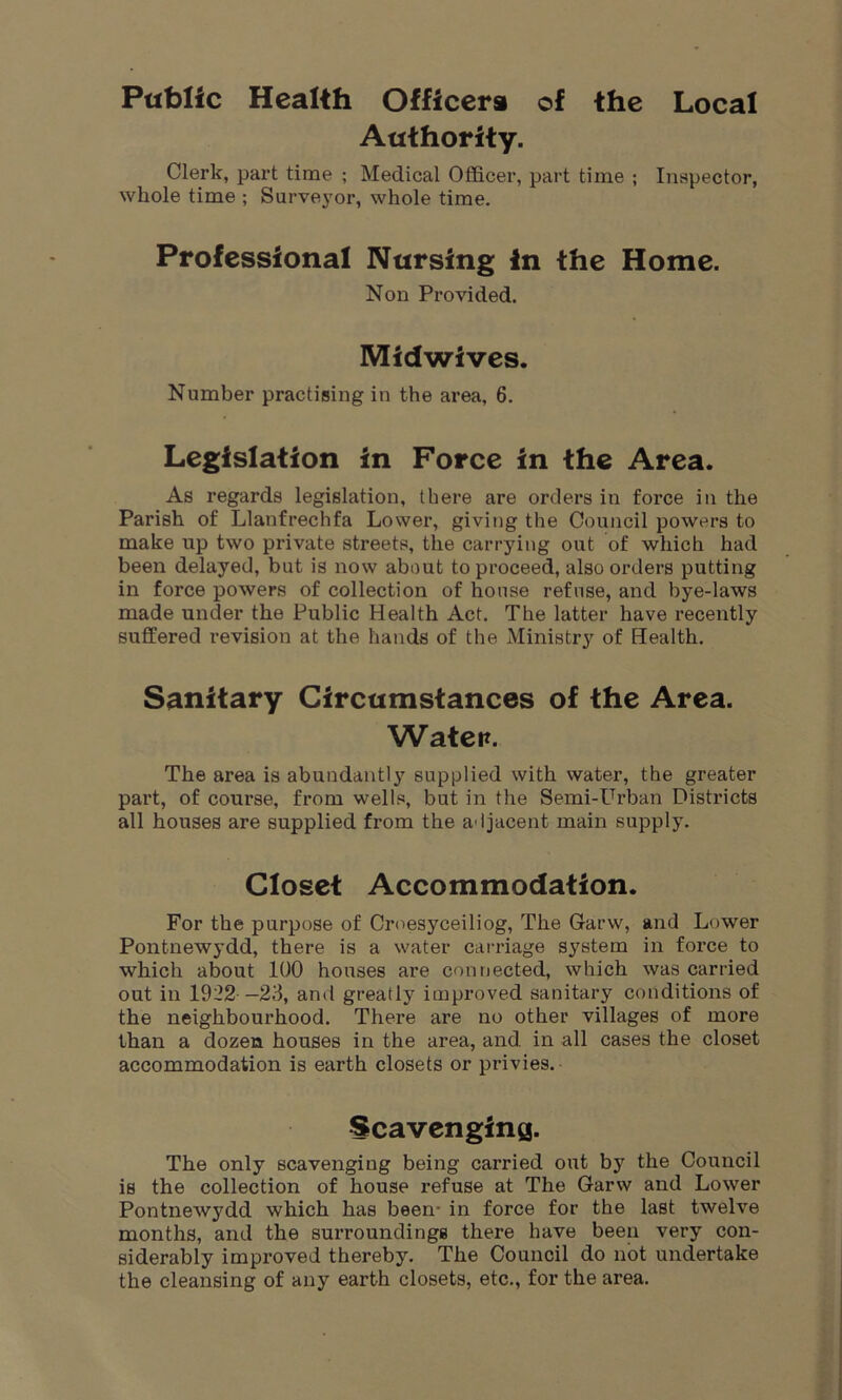 Public Health Officers of the Local Authority. Clerk, part time ; Medical Officer, part time ; Inspector, whole time ; Surveyor, whole time. Professional Nursing in the Home. Non Provided. Midwives. Number practising in the area, 6. Legislation in Force in the Area. As regards legislation, there are orders in force in the Parish of Llanfrechfa Lower, giving the Council powers to make up two private streets, the carrying out of which had been delayed, but is now about to proceed, also orders putting in force powers of collection of house refuse, and bye-laws made under the Public Health Act. The latter have recently suffered revision at the hands of the Ministry of Health. Sanitary Circumstances of the Area. Water. The area is abundantly supplied with water, the greater part, of course, from wells, but in the Semi-Urban Districts all houses are supplied from the adjacent main supply. Closet Accommodation. For the purpose of Crnesyceiliog, The Garw, and Lower Pontnewydd, there is a water carriage system in force to which about 100 houses are connected, which was carried out in 1922 —23, and greatly improved sanitary conditions of the neighbourhood. There are no other villages of more than a dozen, houses in the area, and in all cases the closet accommodation is earth closets or privies. Scavenging. The only scavenging being carried out by the Council is the collection of house refuse at The Garw and Lower Pontnewydd which has been- in force for the last twelve months, and the surroundings there have been very con- siderably improved thereby. The Council do not undertake the cleansing of any earth closets, etc., for the area.