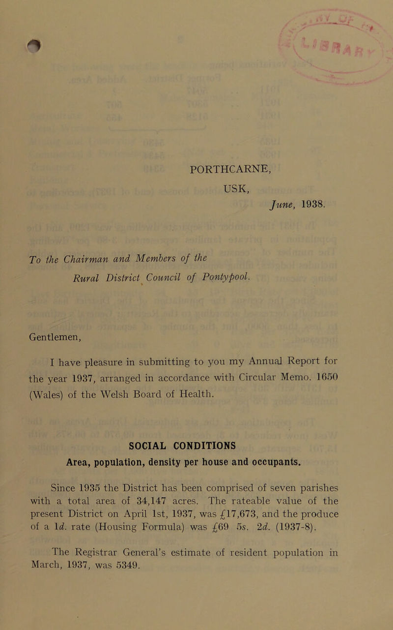 PORTHCARNE, USK, June, 1938. To the Chairman and Members of the Rural District Council of P only pool. Gentlemen, I have pleasure in submitting to you my Annual Report for the year 1937, arranged in accordance with Circular Memo. 1650 (Wales) of the Welsh Board of Health. SOCIAL CONDITIONS Area, population, density per house and occupants. Since 1935 the District has been comprised of seven parishes with a total area of 34,147 acres. The rateable value of the present District on April 1st, 1937, was £17,673, and the produce of a Id. rate (Housing Formula) was £69 5s. 2d. (1937-8). The Registrar General’s estimate of resident population in March, 1937, was 5349.