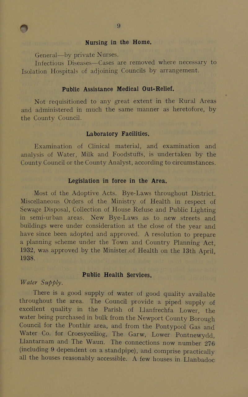 r> Nursing in the Home. General—by private Nurses. Infectious Diseases—Cases are removed where necessary to Isolation Hospitals of adjoining Councils by arrangement. Public Assistance Medical Out-Relief. Not requisitioned to any great extent in the Rural Areas and administered in much the same manner as heretofore, by the County Council. Laboratory Facilities. Examination of Clinical material, and examination and analysis of Water, Milk and Foodstuffs, is undertaken by the County Council or the County Analyst, according to circumstances. Legislation in force in the Area. Most of the Adoptive Acts. Bye-Laws throughout District. Miscellaneous Orders of the Ministry of Health in respect of Sewage Disposal, Collection of House Refuse and Public Lighting in semi-urban areas. New Bye-Laws as to new streets and buildings were under consideration at the close of the year and have since been adopted and approved. A resolution to prepare a planning scheme under the Town and Country Planning Act, 1932, was approved by the Minister of Health on the 13th April, 1938. Public Health Services. Water Supply. There is a good supply of water of good quality available throughout the area. The Council provide a piped supply of excellent quality in the Parish of Llanfrechfa Lower, the water being purchased in bulk from the Newport County Borough Council for the Ponthir area, and from the Pontypool Gas and Water Co. for Croesyceiliog, The Garw, Lower Pontnewydd, Llantarnam and The Waun. The connections now number 276 (including 9 dependent on a standpipe), and comprise practically all the houses reasonably accessible. A few houses in Llanbadoc