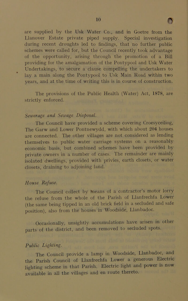 are supplied by the Usk Water Co., and in Goetre from the Llanover Estate private piped supply. Special investigation during recent droughts led to findings, that no further public schemes were called for, but the Council recently took advantage of the opportunity, arising through the promotion of a Bill providing for the amalgamation of the Pontypool and Usk Water Undertakings, to secure a clause compelling the undertakers to lay a main along the Pontypool to Usk Main Road within two years, and at the time of writing this is in course of construction. The provisions of the Public Health (Water) Act, 1878, are strictly enforced. Sewerage and Sewage Disposal. The Council have provided a scheme covering Croesyceiliog, The Garw and Lower Pontnewydd, with which about 204 houses are connected. The other villages are not considered as lending themselves to public water carriage systems on a reasonably economic basis, but combined schemes have been provided by private owners in a number of cases. The remainder are mainly isolated dwellings, provided with privies, earth closets, or water closets, draining to adjoining land. House Refuse. The Council collect by means of a contractor’s motor lorry the refuse from the whole of the Parish of Llanfrechfa Lower (the same being tipped in an old brick held in a secluded and safe position), also from the houses in Woodside, Llanbadoc. Occasionally, unsightly accumulations have arisen in other parts of the district, and been removed to secluded spots. Public Lighting. The Council provide a lamp in Woodside, Llanbadoc, and the Parish Council of Llanfrechfa Lower a generous Electric lighting scheme in that Parish. Electric light and power is now available in all the villages and en route thereto.