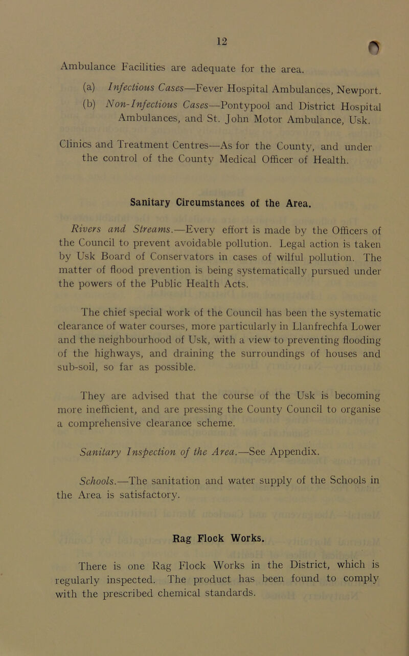 n Ambulance Facilities are adequate for the area. (a) Infectious Cases—Fever Hospital Ambulances, Newport. (b) Non-Infectious Cases—Pontypool and District Hospital Ambulances, and St. John Motor Ambulance, Usk. Clinics and Treatment Centres—As for the County, and under the control of the County Medical Officer of Health. Sanitary Circumstances of the Area. Rivers and Streams.—Every effort is made by the Officers of the Council to prevent avoidable pollution. Legal action is taken by Usk Board of Conservators in cases of wilful pollution. The matter of flood prevention is being systematically pursued under the powers of the Public Health Acts. The chief special work of the Council has been the systematic clearance of water courses, more particularly in Llanfrechfa Lower and the neighbourhood of Usk, with a view to preventing flooding of the highways, and draining the surroundings of houses and sub-soil, so far as possible. They are advised that the course of the Usk is becoming more inefficient, and are pressing the County Council to organise a comprehensive clearance scheme. Sanitary Inspection of the Area.—See Appendix. Schools.—The sanitation and water supply of the Schools in the Area is satisfactory. Rag Flock Works. There is one Rag Flock Works in the District, which is regularly inspected. The product has been found to comply with the prescribed chemical standards.