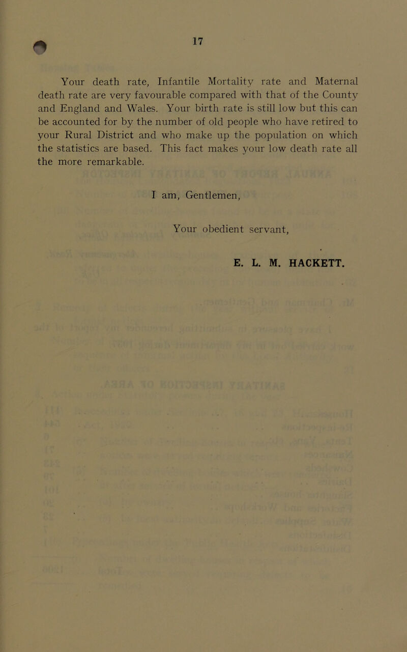 Your death rate, Infantile Mortality rate and Maternal death rate are very favourable compared with that of the County and England and Wales. Your birth rate is still low but this can be accounted for by the number of old people who have retired to your Rural District and who make up the population on which the statistics are based. This fact makes your low death rate all the more remarkable. I am, Gentlemen, Your obedient servant, E. L. M. HACKETT.