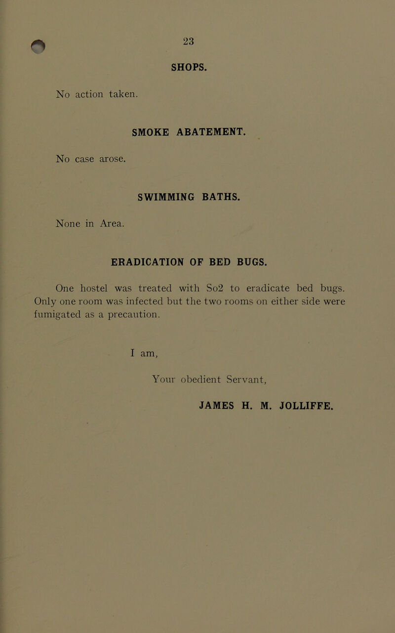 SHOPS. No action taken. SMOKE ABATEMENT. No case arose. SWIMMING BATHS. None in Area. ERADICATION OF BED BUGS. One hostel was treated with So2 to eradicate bed bugs. Only one room was infected but the two rooms on either side were fumigated as a precaution. I am. Your obedient Servant, JAMES H. M. JOLLIFFE.