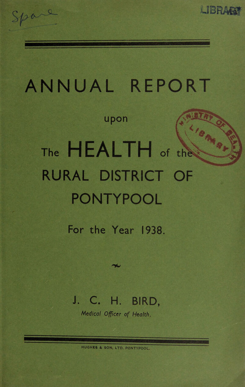 UBRAHT ANNUAL REPORT upon The HEALTH of RURAL DISTRICT OF PONTYPOOL For the Year 1938. J. C. H. BIRD, Medical Officer of Health. HUGHES It SON, LTD. PONTYPOOL.