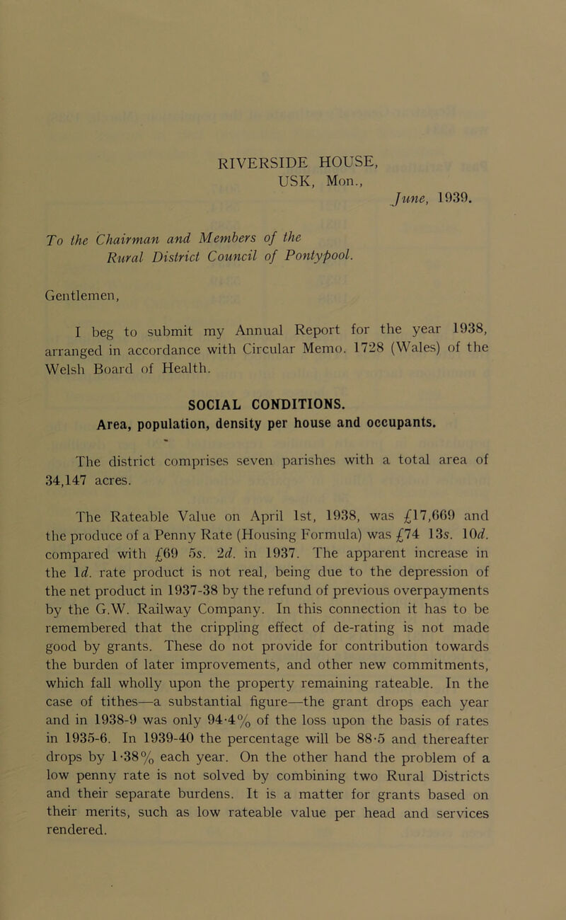 RIVERSIDE HOUSE, USK, Mon., June, 1939. To the Chairman and Members of the Rural District Council of Pontypool. Gentlemen, I beg to submit my Annual Report for the year 1938, arranged in accordance with Circular Memo. 1728 (Wales) of the Welsh Board of Health. SOCIAL CONDITIONS. Area, population, density per house and occupants. The district comprises seven parishes with a total area of 34,147 acres. The Rateable Value on April 1st, 1938, was £17,009 and the produce of a Penny Rate (Housing Formula) was £74 13s. 10d. compared with £09 5s. 2d. in 1937. The apparent increase in the Id. rate product is not real, being due to the depression of the net product in 1937-38 by the refund of previous overpayments by the GW. Railway Company. In this connection it has to be remembered that the crippling effect of de-rating is not made good by grants. These do not provide for contribution towards the burden of later improvements, and other new commitments, which fall wholly upon the property remaining rateable. In the case of tithes—a substantial figure—the grant drops each year and in 1938-9 was only 94-4% of the loss upon the basis of rates in 1935-6. In 1939-40 the percentage will be 88-5 and thereafter drops by 1-38% each year. On the other hand the problem of a low penny rate is not solved by combining two Rural Districts and their separate burdens. It is a matter for grants based on their merits, such as low rateable value per head and services rendered.