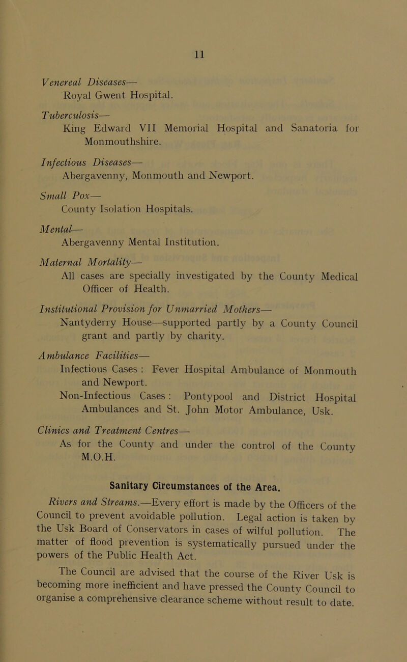 Venereal Diseases— Royal Gwent Hospital. Tuberculosis— King Edward VII Memorial Hospital and Sanatoria for Monmouthshire. Infectious Diseases— Abergavenny, Monmouth and Newport. Small Pox— County Isolation Hospitals. M ental— Abergavenny Mental Institution. Maternal Mortality— All cases are specially investigated by the County Medical Officer of Health. Institutional Provision for Unmarried Mothers— Nantyderry House—supported partly by a County Council grant and partly by charity. Ambulance Facilities— Infectious Cases : Fever Hospital Ambulance of Monmouth and Newport. Non-Infectious Cases: Pontypool and District Hospital Ambulances and St. John Motor Ambulance, Usk. Clinics and Treatment Centres— As for the County and under the control of the County M.O.H. Sanitary Circumstances of the Area. Rivers and Streams.— Every effort is made by the Officers of the Council to prevent avoidable pollution. Legal action is taken by the Usk Board of Conservators in cases of wilful pollution. The matter of flood prevention is systematically pursued under the powers of the Public Health Act. The Council are advised that the course of the River Usk is becoming more inefficient and have pressed the County Council to organise a comprehensive clearance scheme without result to date.