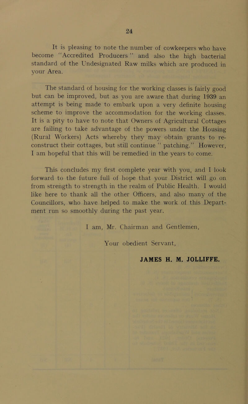 It is pleasing to note the number of cowkeepers who have become “Accredited Producers ’’ and also the high bacterial standard of the Undesignated Raw milks which are produced in your Area. The standard of housing for the working classes is fairly good but can be improved, but as you are aware that during 1939 an attempt is being made to embark upon a very definite housing scheme to improve the accommodation for the working classes. It is a pity to have to note that Owners of Agricultural Cottages are failing to take advantage of the powers under the Housing (Rural Workers) Acts whereby they may obtain grants to re- construct their cottages, but still continue “ patching.” However, I am hopeful that this will be remedied in the years to come. This concludes my first complete year with you, and I look forward to the future full of hope that your District will go on from strength to strength in the realm of Public Health. I would like here to thank all the other Officers, and also many of the Councillors, who have helped to make the work of this Depart- ment run so smoothly during the past year. I am, Mr. Chairman and Gentlemen, Your obedient Servant, JAMES H. M. JOLLIFFE.