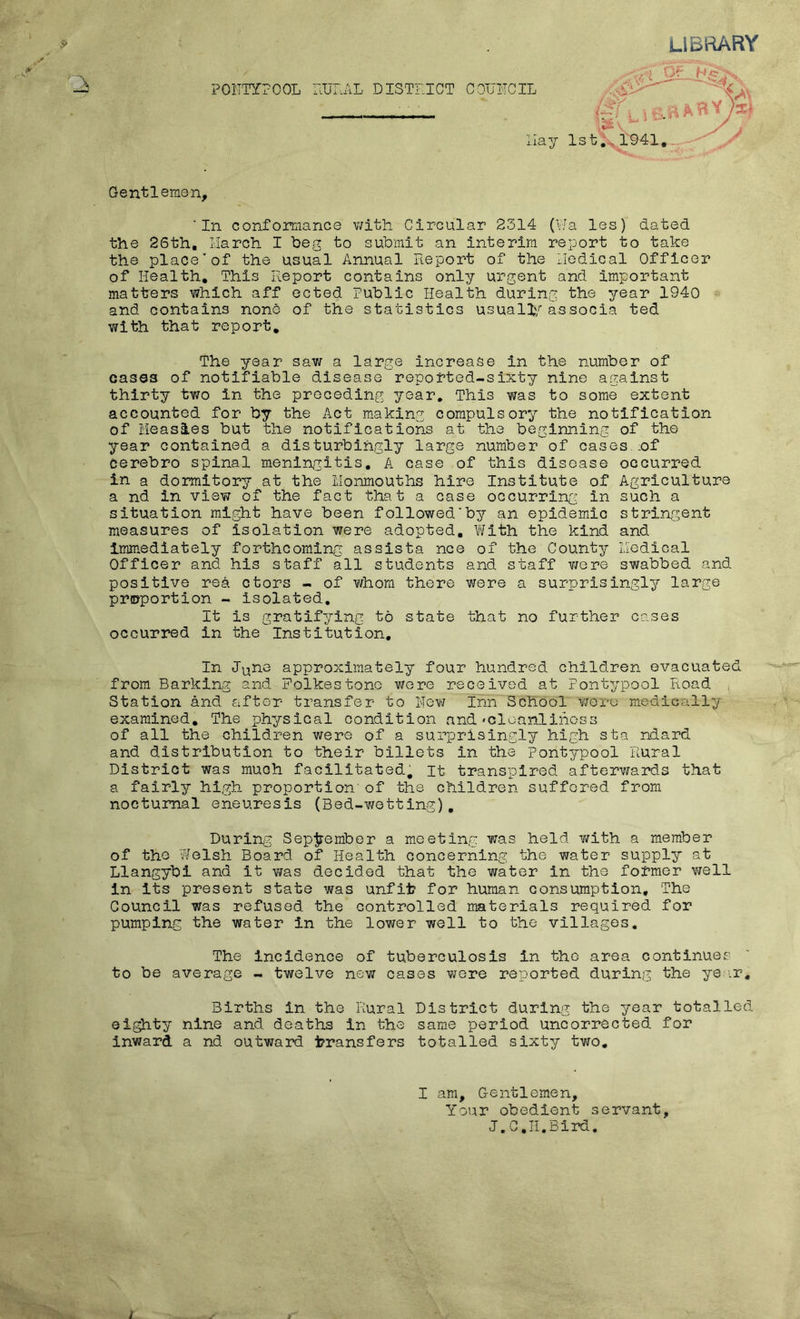 LIBRARY FORTY? Gentlemen, 'In conformance with Circular 2314 (Via les) dated the 26th. March I beg to submit an interim report to take the place’of the usual Annual Report of the Medical Officer of Health. This Report contains only urgent and important matters which aff ected Public Health during the year 1940 and contains none of the statistics usually associa ted with that report. The year saw a large increase in the number of cases of notifiable disease reported-sixty nine against thirty two in the preceding year. This was to some extent accounted for by the Act making compulsory the notification of Measles but the notifications at the beginning of the year contained a disturbingly large number of cases .of cerebro spinal meningitis. A case of this disease occurred in a dormitory at the llonmouths hire Institute of Agriculture a nd in view of the fact that a case occurring: in such a situation might have been followed'by an epidemic stringent measures of Isolation were adopted. With the kind and Immediately forthcoming assists nee of the County Medical Officer and his staff all students and staff were swabbed and positive rea ctors - of whom there were a surprisingly large proportion - isolated. It is gratifying to state that no further cases occurred In the Institution. In June approximately four hundred children evacuated from Barking and Folkestone were received at Pontypool Road Station and after transfer to Hew Inn School were medically examined. The physical condition and-cleanliness of all the children were of a surprisingly high sta ndard and distribution to their billets In the Pontypool Rural District was much facilitated, it transpired afterwards that a fairly high proportion’of the children suffered from nocturnal eneuresis (Bed-wetting). During September a meeting was held with a member of the Welsh Board of Health concerning the water supply at Llangybi and it was decided that the water in the former well In Its present state was unfit for human consumption. The Council was refused the controlled materials required for pumping the water in the lower well to the villages. The incidence of tuberculosis In the area continues to be average - twelve new cases were reported during the year. Births in the Rural District during the year totalled eighty nine and deaths In the same period uncorrected for inward a nd outward transfers totalled sixty two. I am. Gentlemen, Your obedient servant, J. C.II.Bird.