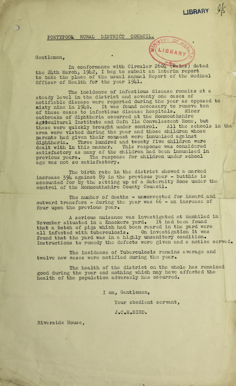 LIBRARY jlf PONTYPOOL. RURAL DISTRICT COUNCIL Gentlemen, In conformance with the 2lpth March, 19^2, I beg to to take the place of the usual Officer of Health for the year y Circular 260I4. (Wales) dated submit an interim report Annual Report of the Medical 1941. The incidence of infectious disease remains at a steady level in the district and seventy one cases of notifiable disease were reported during the year as opposed to sixty nine in 19^-0. It was found necessary to remove ten of these cases to infectious disease hospitals. Minor outbreaks of diphtheria occurred at the Monmouthshire Agricultural Institute and Cefn Ila Convalescent Home, but these were quickly brought under control. All the schools in the area were visted during the year and those children whose parents had given their consent were immunised^against diphtheria. Three hundred and twenty five children were dealt with in this manner. This response was considered satisfactory as many of the children had been immunised in previous years. The response for children under school age was not so satisfactory. The birth rate in the district showed a marked increase 3 94 against 89 in the previous year - butthis is accounted for by the setting up of a Maternity Home under the control of the Monmouthshire County Council. The number of deaths - unaorrectod for inward and outward transfers - during the year was 66 - an increase of four upon the previous year. A serious nuisance was investigated at Mamhilad in November situated in a Knackers yard. It had been found that a batch of pigs which had been roared in the yard were all infected with tuberculosis. On investigation it was found that the yard was in a highly unsanitary condition. Instructions to remedy the defects wore given and a notice served. The incidence of Tuberculosis remains average and twelve new cases were notified during the year. The health of the district on the whole has remained good during the year and nothing which may have affected the health of the population adversely has occurred. I am, Gentlemen, Your obedient servant. J.C.H.BIRD.