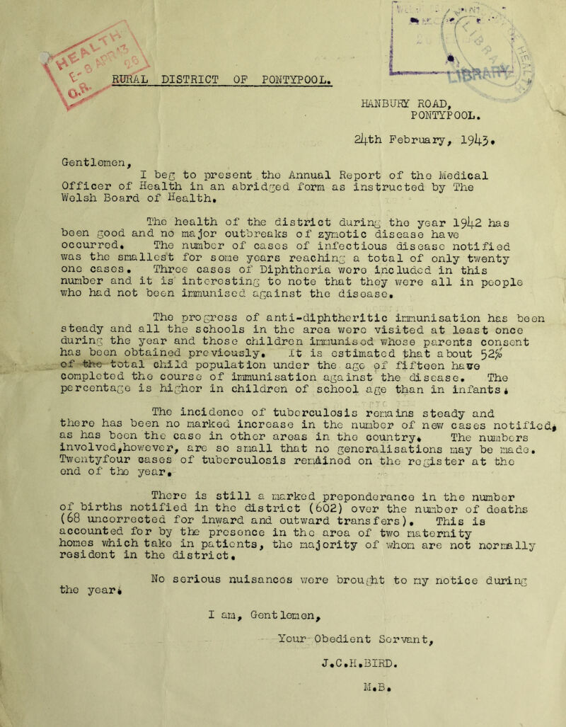 DISTRICT OP PONTYPOOL. \ \ t \ V RURAL . * i ;: Jx S' if HANBURY ROAD, PONTYPOOL. 2i|.th February, 19^3* Gentlemen, I beg to present tho Annual Report of the Medical Officer of Health in an abridged form as instructed by TPie Welsh Board of Health. The health of the district during the year I9I4.2 has been good and no major outbreaks of zymotic disease have occurred. The number of cases of infectious disease notified was the smallest for some years reaching a total of only twenty one cases. Throe cases of Diphtheria wore included in this number and it is interesting to note that they were all in people who had not been immunised against the disoase. The progress of anti-diphtheritic immunisation has been steady and all the schools in the area wore visited at least once during the year and those children immunised whose parents consent has been obtained previously. It is estimated that about ^2c/o of the total child population under the age pf fifteen hasre completed the course of immunisation against the disease. The percentage is higher in children of school age than in infants* The incidence of tuberculosis remains steady and there has been no marked increase in the number of new cases notified* as has been the case in other areas in tho country* The numbers lnvolvodjjhowever, are so small that no generalisations may be made. Twentyfour cases of tuberculosis remained on the register at the end of tho year. There is still a marked preponderance in the number of births notified in the district (602) over the number of deaths (68 uncorrected for inward and outward transfers). This is accounted for by the presence in the area of two maternity homes which take in patients, the majority of whom are not normally resident in the district. the year* No serious nuisancos were brought to my notice during I am. Gentlemen, Your Obedient Servant, J.C.H.BIRD. M , B ,