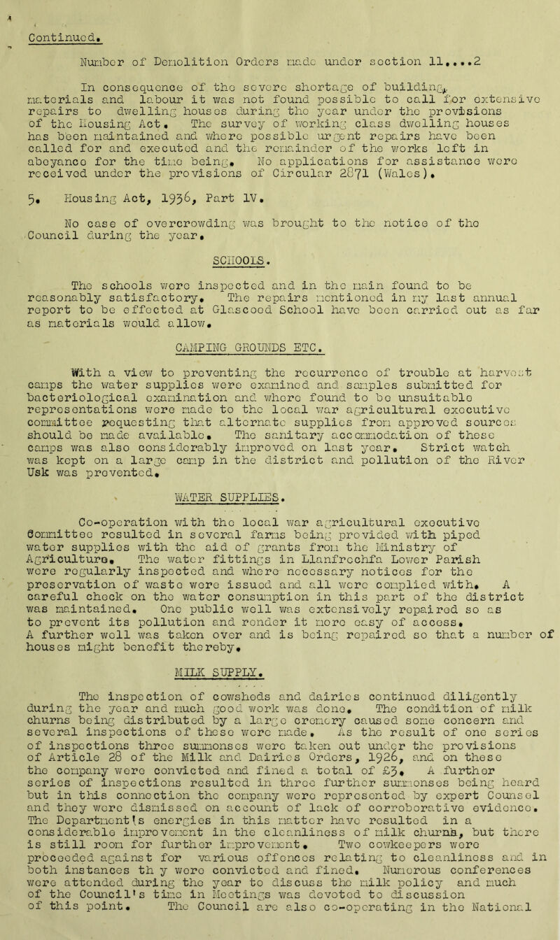 Number of Demolition Orders made under section 11,...2 In consequence of the severe shortage of building,, materials and labour it was not found possible to call for extensive repairs to dwelling houses during tho year under the provisions of the housing Act, Tho survey of working class dwelling houses has been maintained and where possible urgent repairs have been called for and executed and the remainder of the works left in abeyance for the time being. No applications for assistance wore received under the provisions of Circular 2871 (Wales), 5, Housing Act, 195&, Part IV, No case of overcrowding was brought to the notice of tho Council during the year. SCHOOLS. Tho schools were inspected and in the main found to be reasonably satisfactory. The repairs mentioned in my last annual report to be effected at Glascood School have boon carried out as far as materials would allow, CAMPING GROUNDS ETC. With a view to preventing the recurrence of trouble at harvest camps the water supplies were examined and samples submitted for bacteriological examination and where found to bo unsuitable representations wore made to the local war agricultural executive committee requesting that alternate supplies from approved sources should be made available. The sanitary accommodation of those camps was also considerably improved on last year. Strict watch was kept on a large camp in the district and pollution of the River Usk was prevented, WATER SUPPLIES. Co-operation with tho local war agricultural exocutivo Sommitteo resulted in several farms being provided with piped water supplies with the aid of grants from the Ministry of Agriculture® The water fittings in Llanfrochfa Lower Parish were regularly inspected and whero necessary notices for the preservation of waste were issued and. all were complied with® A careful check on the water consumption in this part of tho district was maintained. One public well was extensively repaired so as to prevent its pollution and ronder it more easy of access, A further well was taken over and is being repaired so that a number of houses might benefit thereby, MILK SUPPLY. Tho inspection of cowsheds and dairies continued diligently during the year and much good vtrork was done. The condition of milk churns being distributed by a large oremery caused some concern and several inspections of theso were made. As the result of one series of inspections throe summonses were taken out under tho provisions of Article 28 of the Milk and Dairies Orders, 1926, and on these the company were convicted and fined a total of £3, A further series of inspections resulted in throe further summonses being heard but in this connection the company were represented by expert Counsel and they wore dismissed on account of lack of corroborative evidence. The Department's energies in this matter have resulted in a considerable improvement in the cleanliness of milk churnh, but there is still room for further improvement. Two cowkeepers were proceeded against for various offoncos relating to cleanliness and in both instances th y wero convicted and fined. Numerous conferences were attended during the year to discuss the milk policy and much of the Council’s time in Meetings was devoted to discussion of this point. The Council are also co-operating in tho National